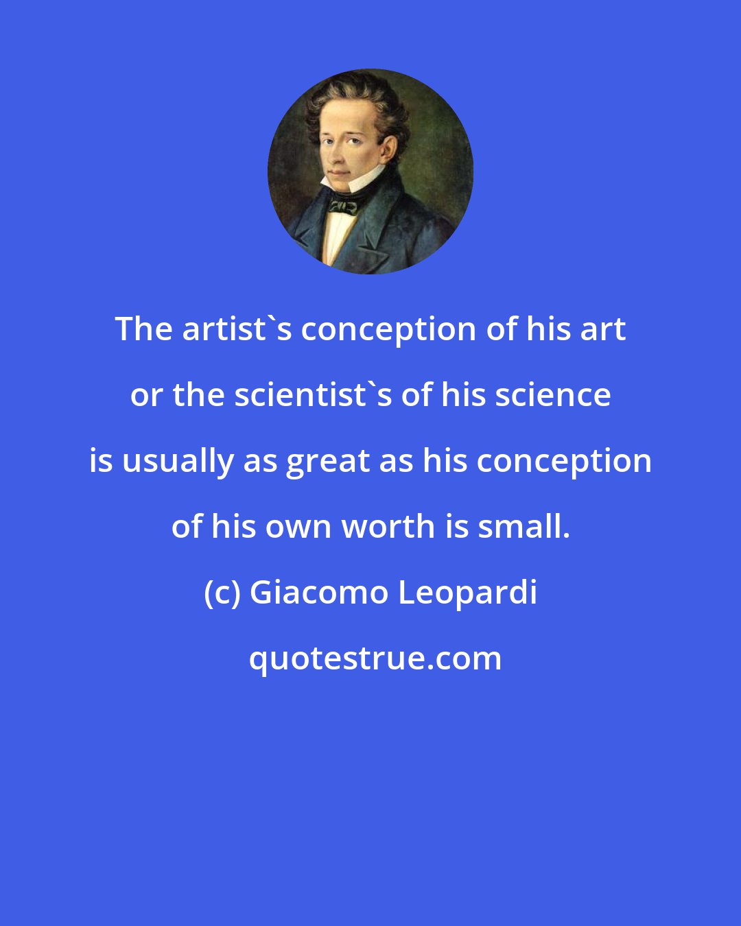 Giacomo Leopardi: The artist's conception of his art or the scientist's of his science is usually as great as his conception of his own worth is small.