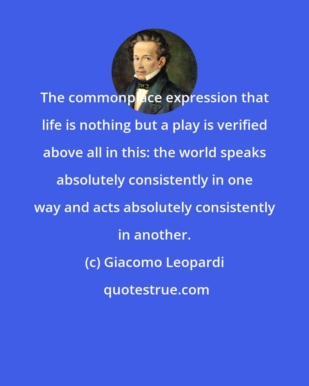 Giacomo Leopardi: The commonplace expression that life is nothing but a play is verified above all in this: the world speaks absolutely consistently in one way and acts absolutely consistently in another.