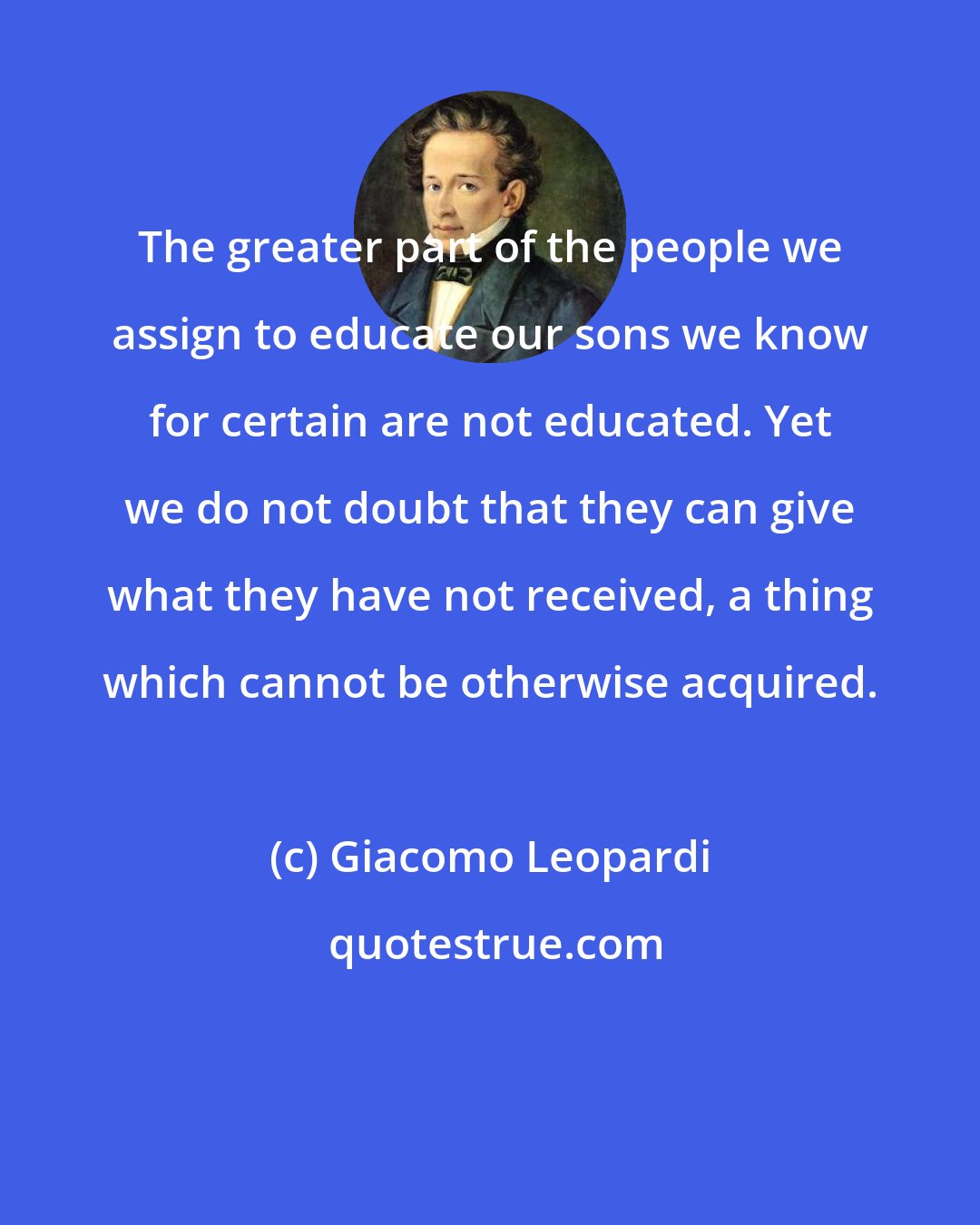 Giacomo Leopardi: The greater part of the people we assign to educate our sons we know for certain are not educated. Yet we do not doubt that they can give what they have not received, a thing which cannot be otherwise acquired.