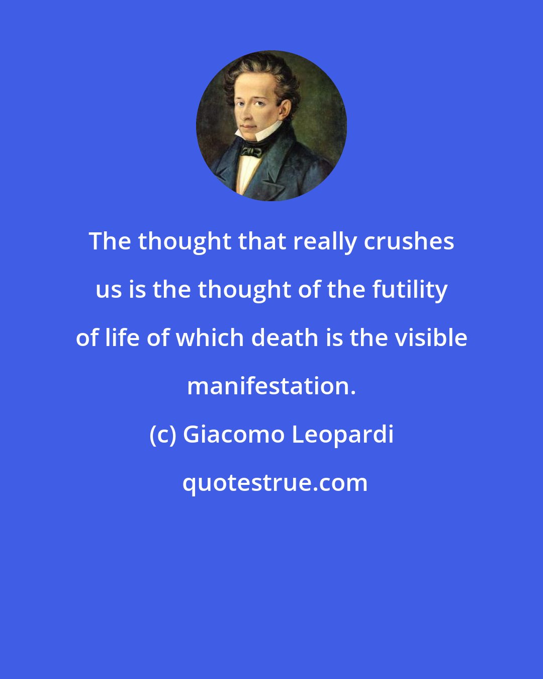 Giacomo Leopardi: The thought that really crushes us is the thought of the futility of life of which death is the visible manifestation.