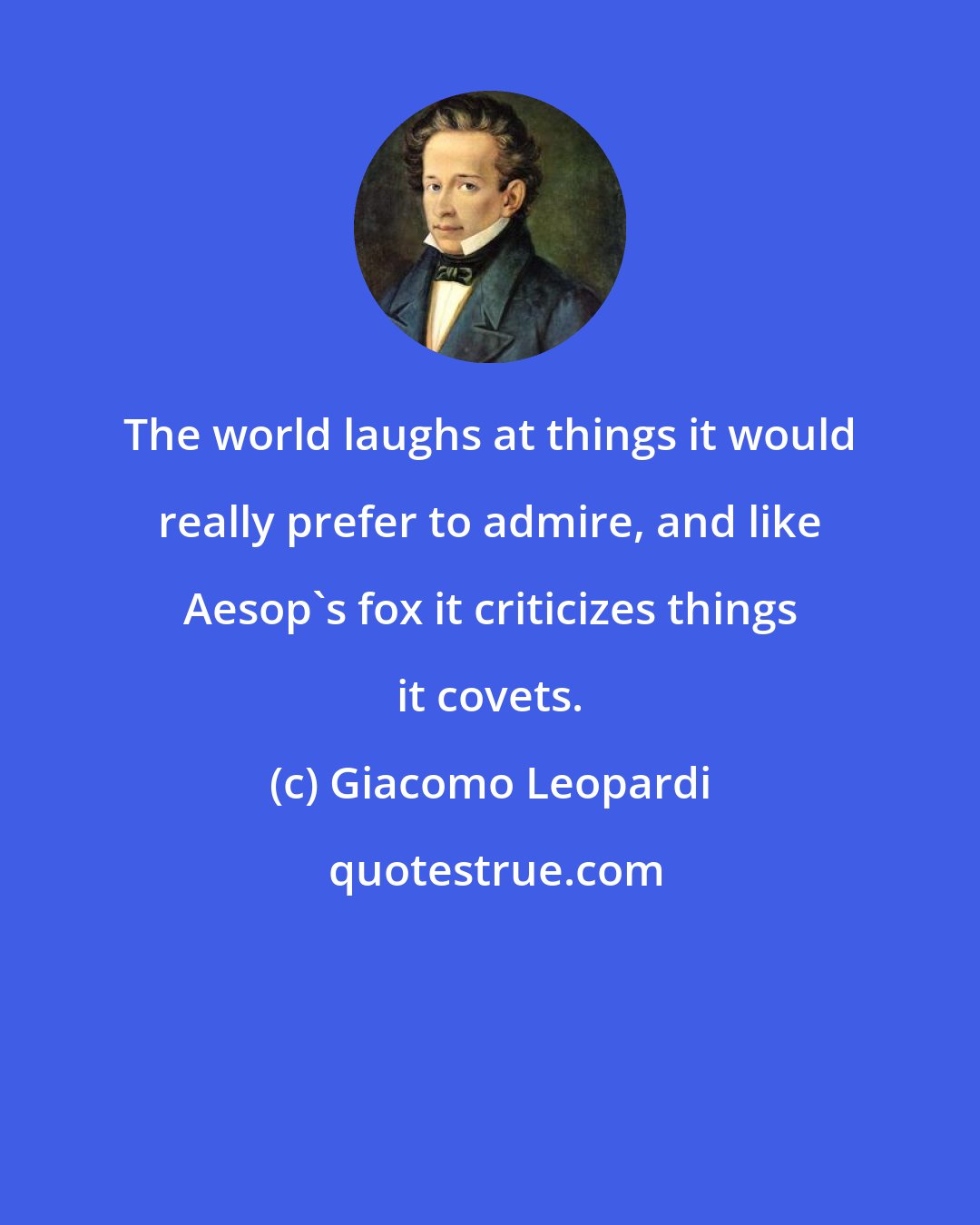 Giacomo Leopardi: The world laughs at things it would really prefer to admire, and like Aesop's fox it criticizes things it covets.