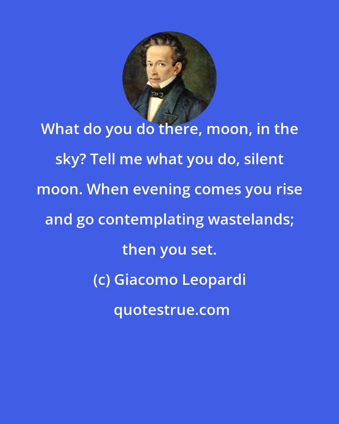 Giacomo Leopardi: What do you do there, moon, in the sky? Tell me what you do, silent moon. When evening comes you rise and go contemplating wastelands; then you set.