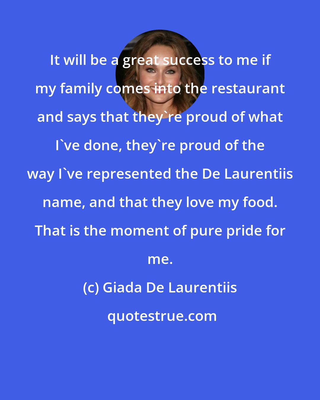 Giada De Laurentiis: It will be a great success to me if my family comes into the restaurant and says that they're proud of what I've done, they're proud of the way I've represented the De Laurentiis name, and that they love my food. That is the moment of pure pride for me.