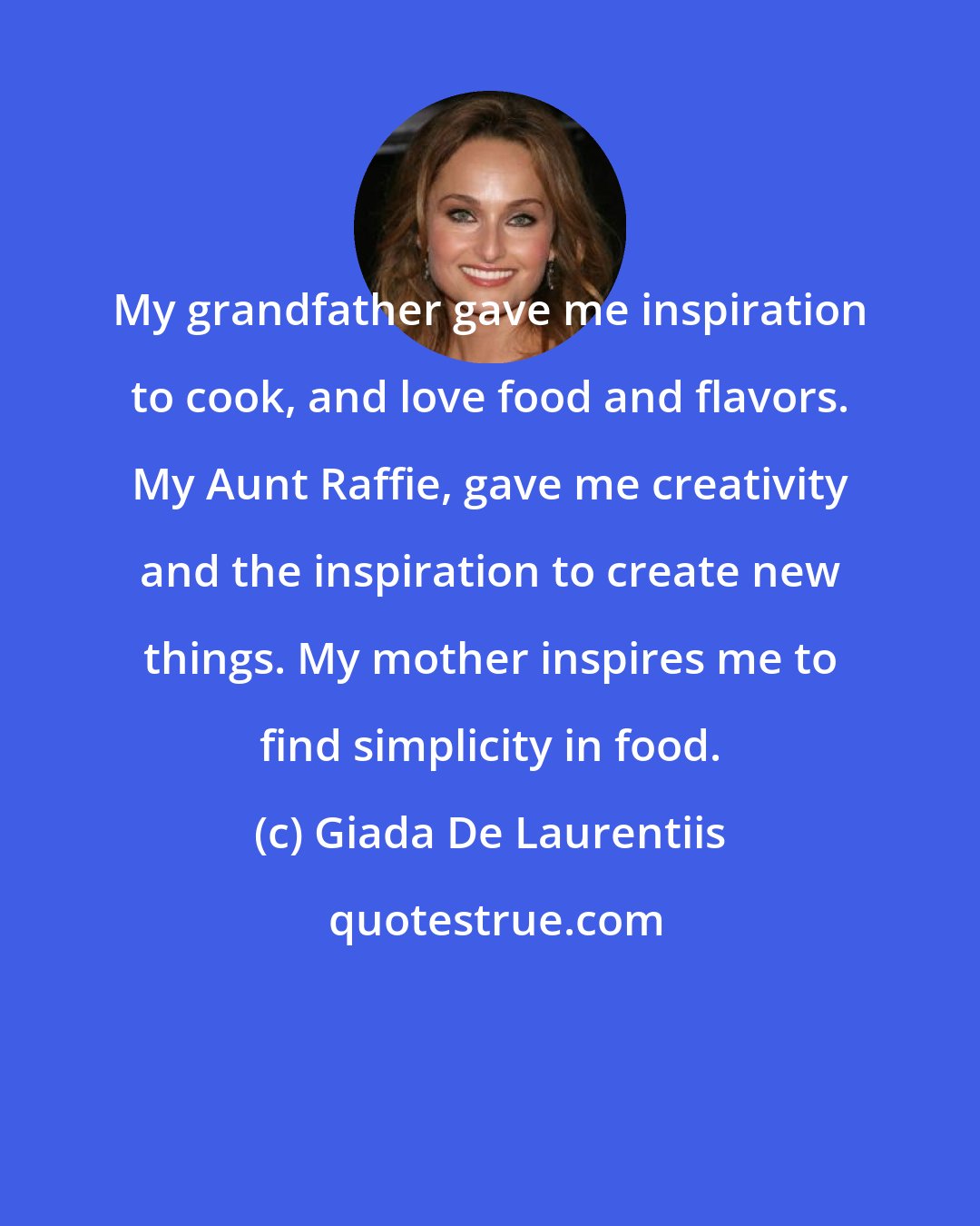 Giada De Laurentiis: My grandfather gave me inspiration to cook, and love food and flavors. My Aunt Raffie, gave me creativity and the inspiration to create new things. My mother inspires me to find simplicity in food.