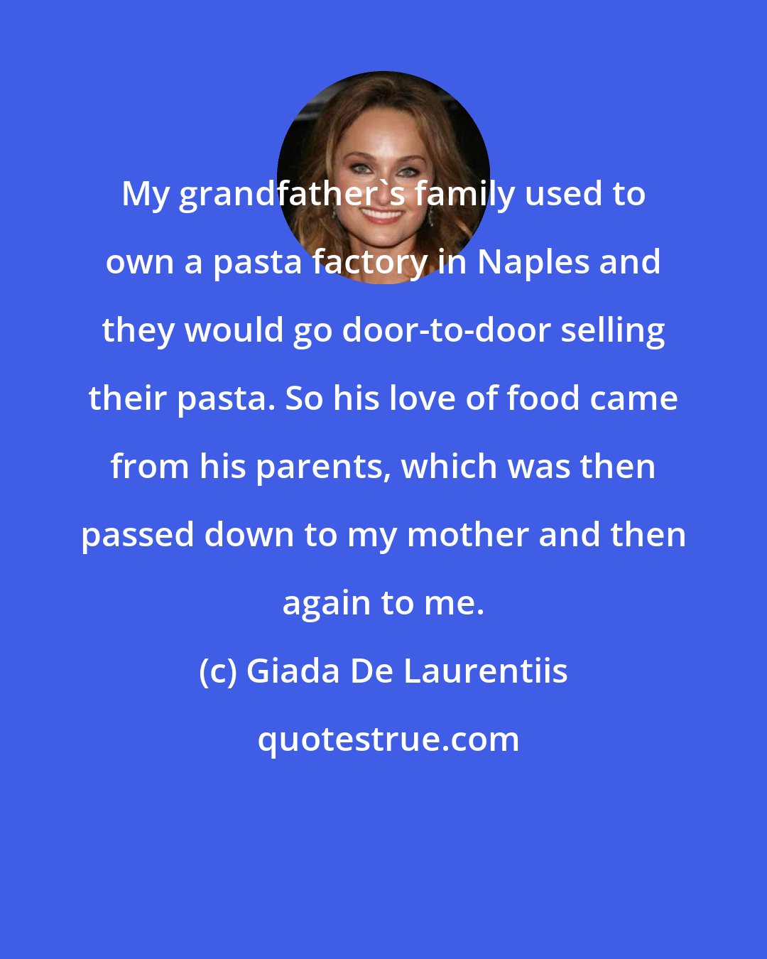 Giada De Laurentiis: My grandfather's family used to own a pasta factory in Naples and they would go door-to-door selling their pasta. So his love of food came from his parents, which was then passed down to my mother and then again to me.