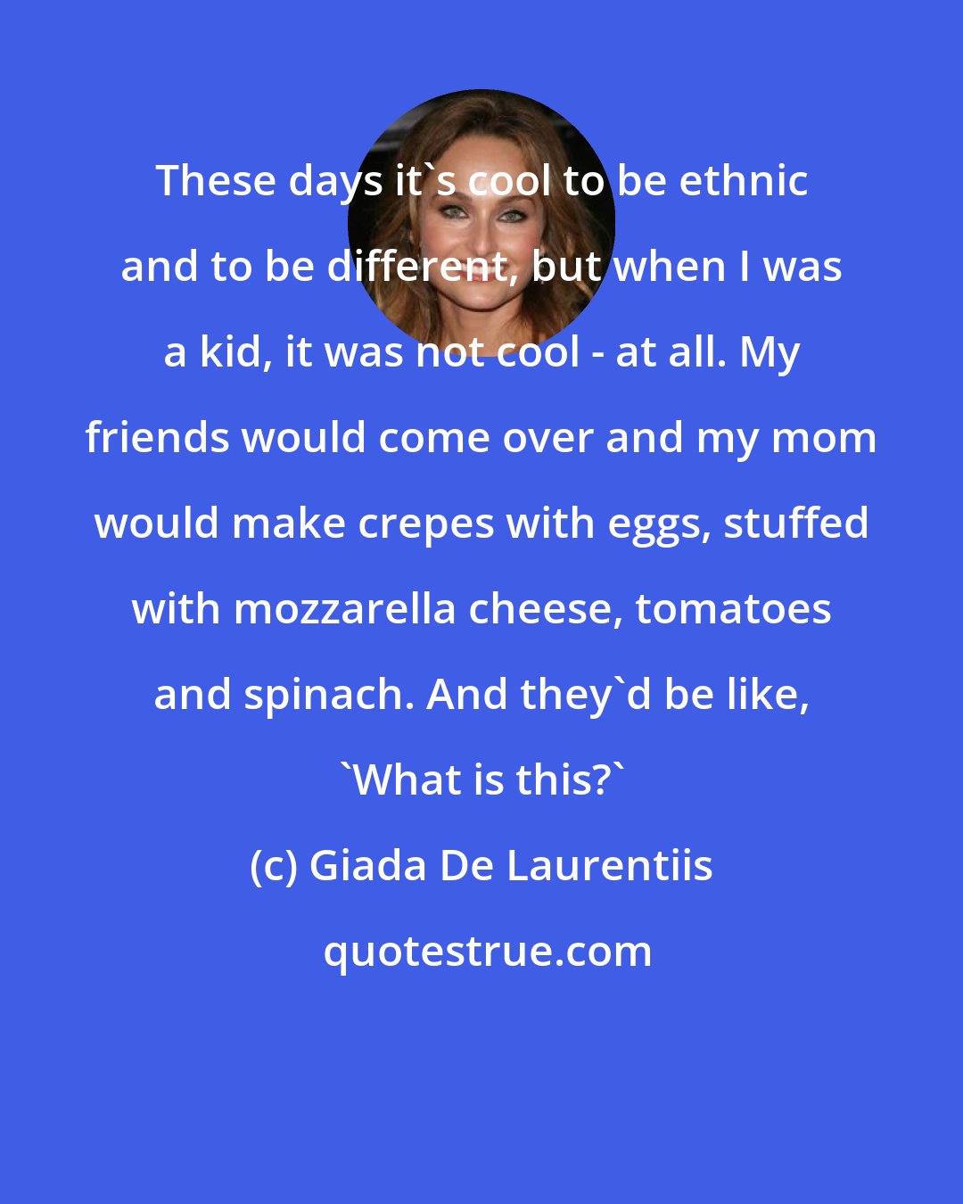 Giada De Laurentiis: These days it's cool to be ethnic and to be different, but when I was a kid, it was not cool - at all. My friends would come over and my mom would make crepes with eggs, stuffed with mozzarella cheese, tomatoes and spinach. And they'd be like, 'What is this?'