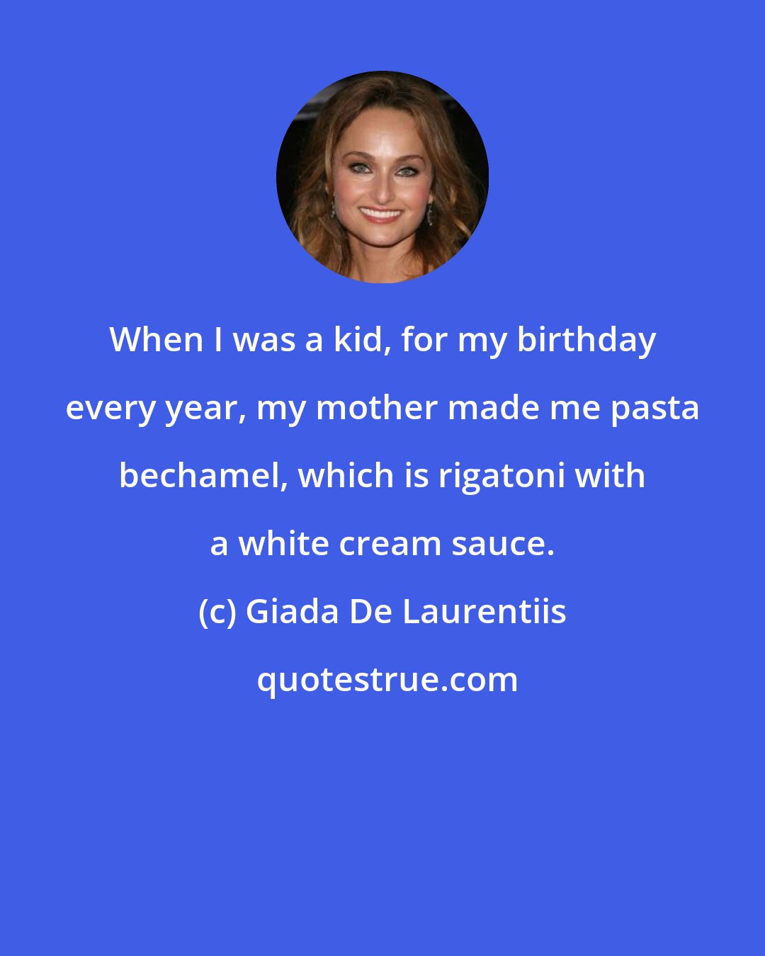 Giada De Laurentiis: When I was a kid, for my birthday every year, my mother made me pasta bechamel, which is rigatoni with a white cream sauce.