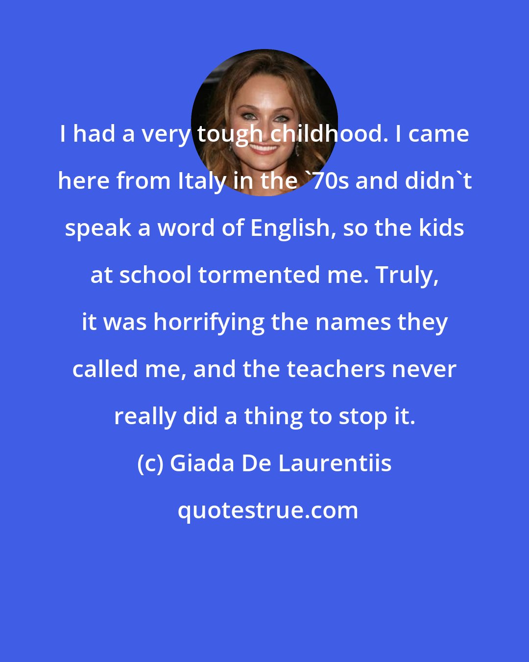 Giada De Laurentiis: I had a very tough childhood. I came here from Italy in the '70s and didn't speak a word of English, so the kids at school tormented me. Truly, it was horrifying the names they called me, and the teachers never really did a thing to stop it.