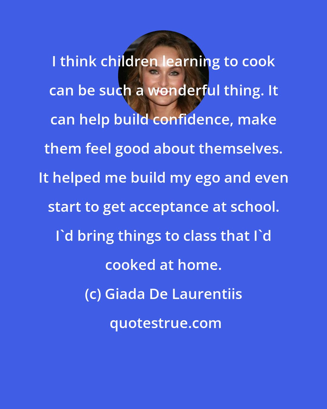 Giada De Laurentiis: I think children learning to cook can be such a wonderful thing. It can help build confidence, make them feel good about themselves. It helped me build my ego and even start to get acceptance at school. I'd bring things to class that I'd cooked at home.