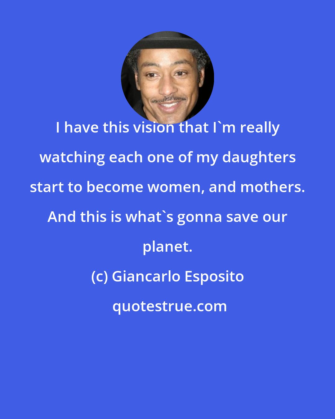 Giancarlo Esposito: I have this vision that I'm really watching each one of my daughters start to become women, and mothers. And this is what's gonna save our planet.