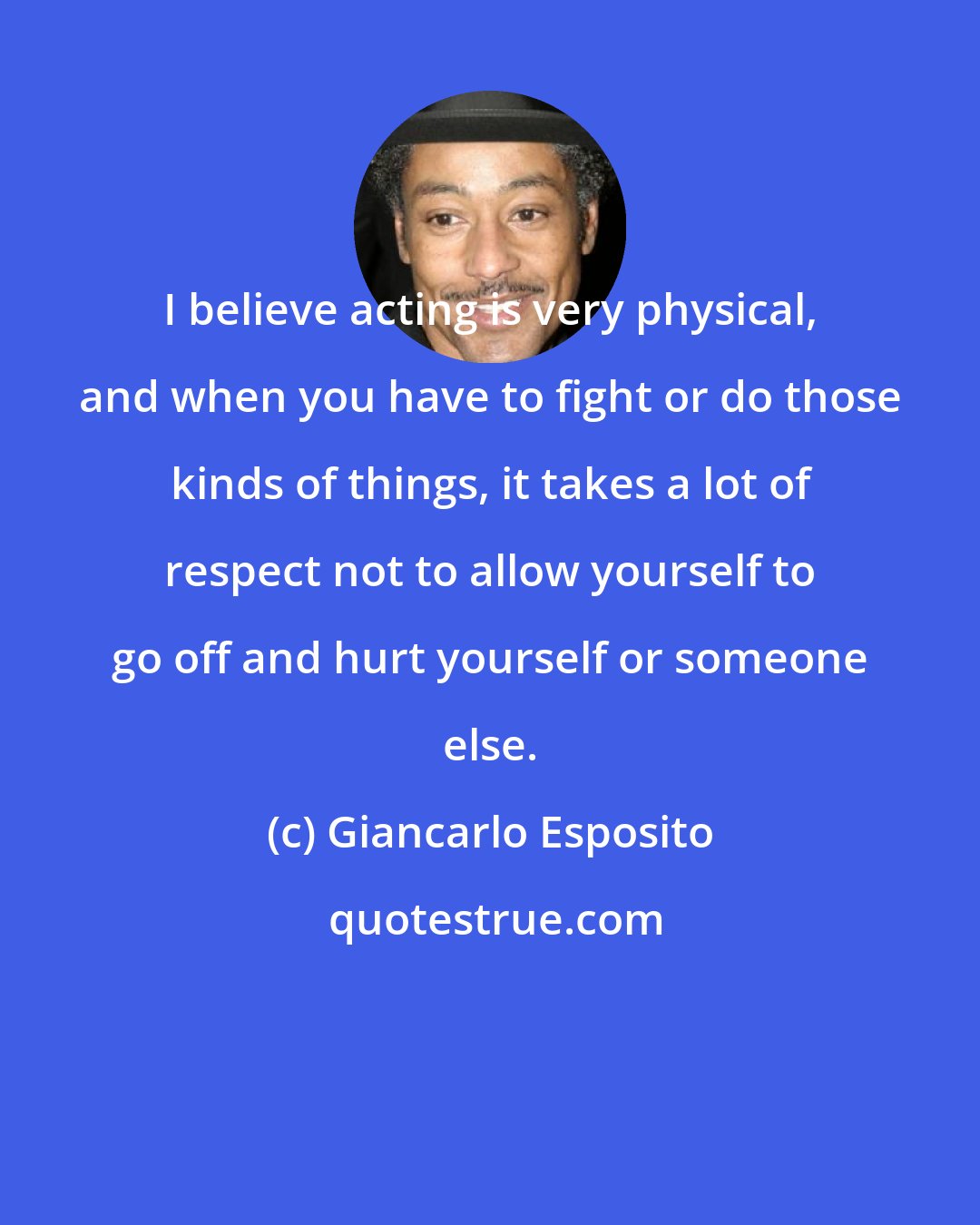 Giancarlo Esposito: I believe acting is very physical, and when you have to fight or do those kinds of things, it takes a lot of respect not to allow yourself to go off and hurt yourself or someone else.