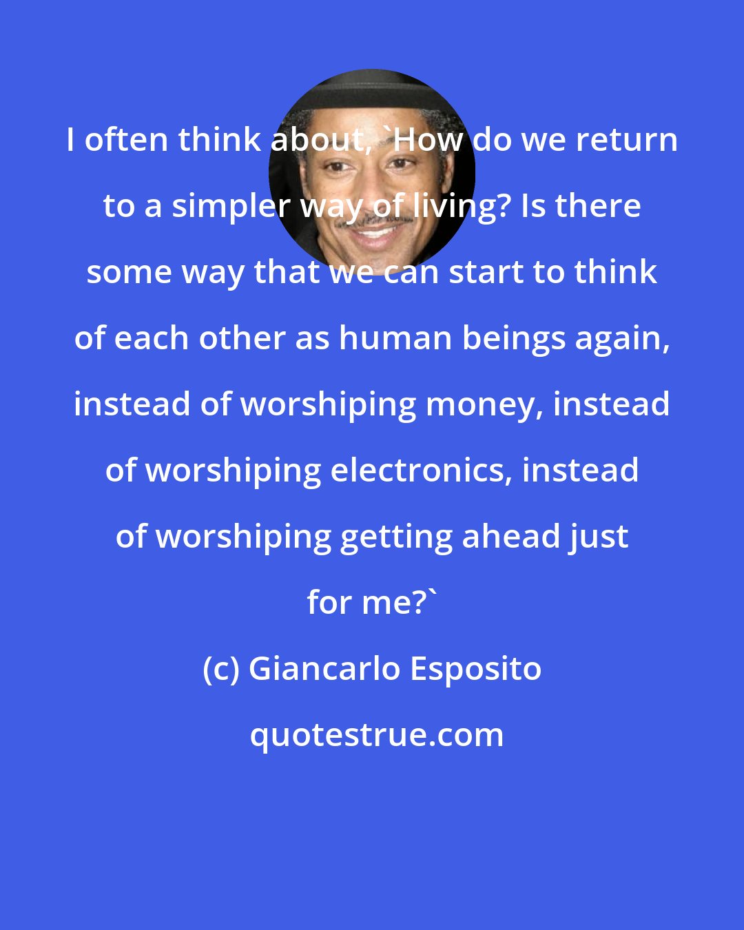 Giancarlo Esposito: I often think about, 'How do we return to a simpler way of living? Is there some way that we can start to think of each other as human beings again, instead of worshiping money, instead of worshiping electronics, instead of worshiping getting ahead just for me?'