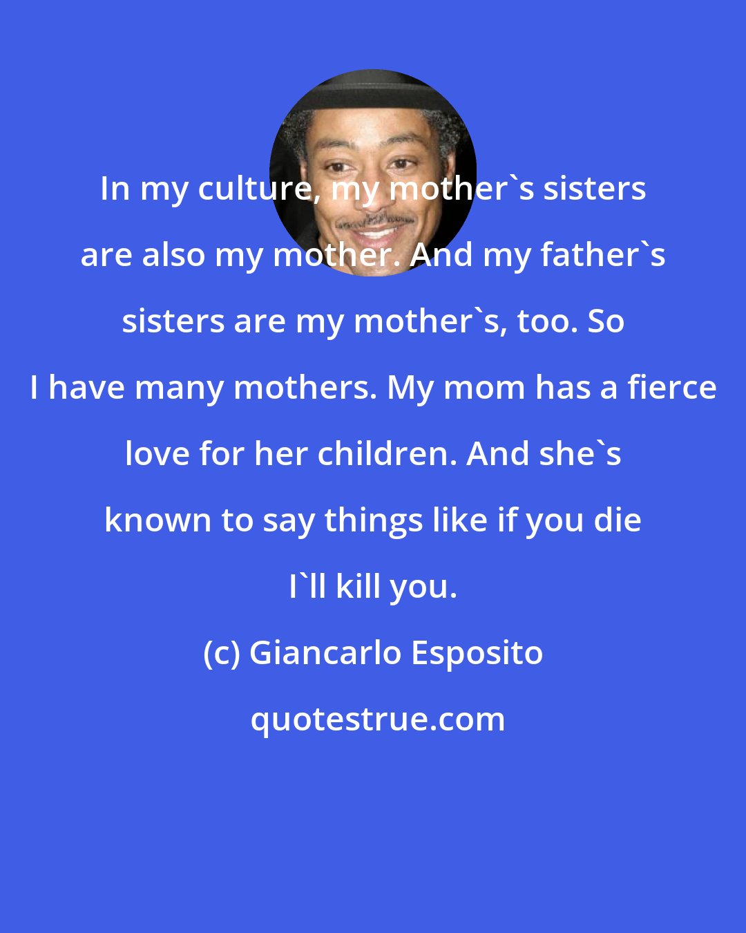 Giancarlo Esposito: In my culture, my mother's sisters are also my mother. And my father's sisters are my mother's, too. So I have many mothers. My mom has a fierce love for her children. And she's known to say things like if you die I'll kill you.