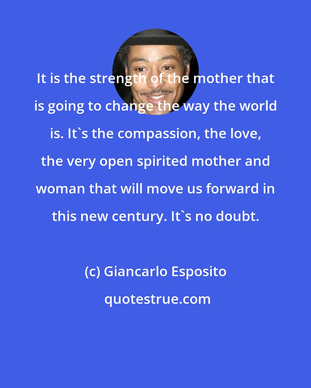 Giancarlo Esposito: It is the strength of the mother that is going to change the way the world is. It's the compassion, the love, the very open spirited mother and woman that will move us forward in this new century. It's no doubt.