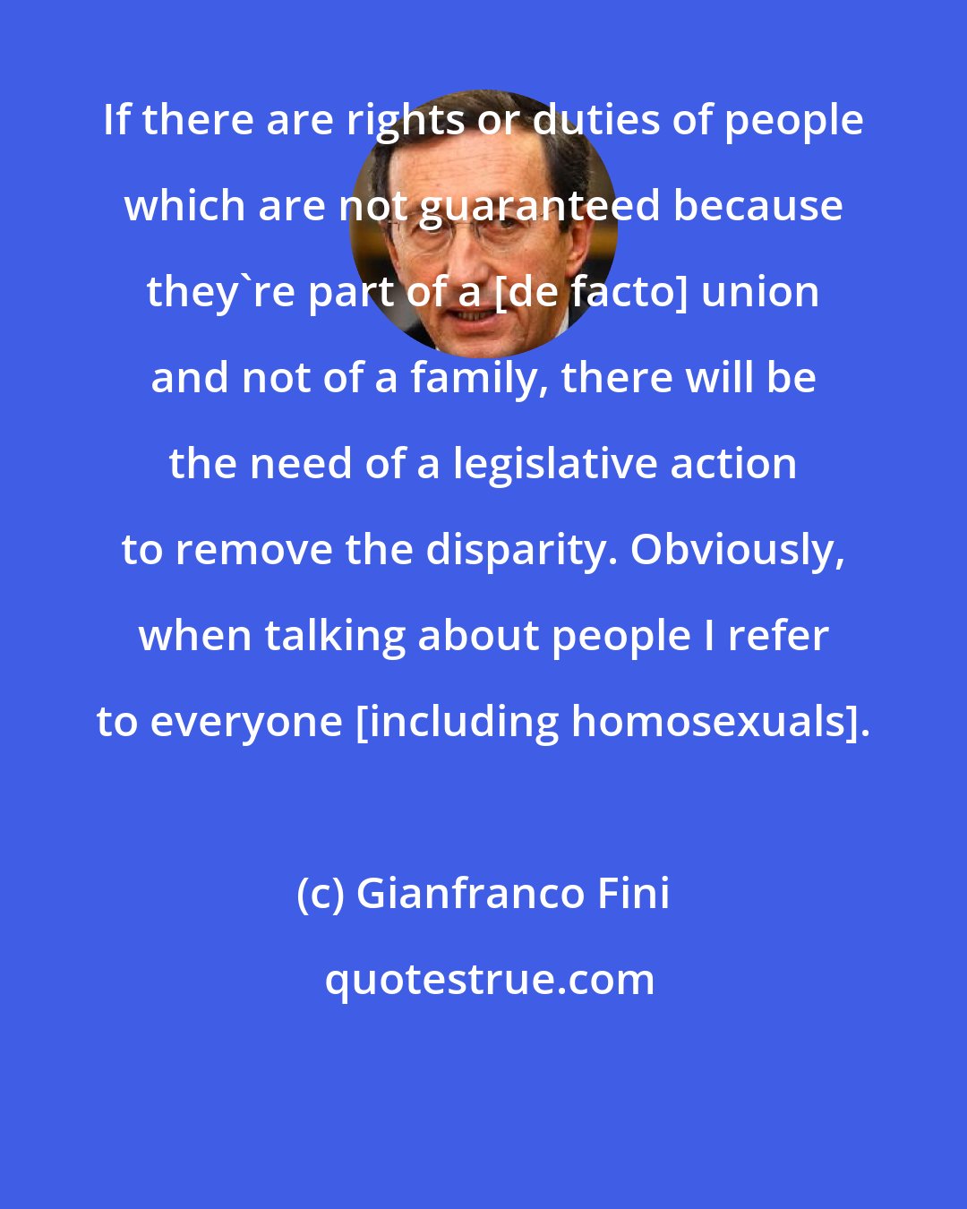 Gianfranco Fini: If there are rights or duties of people which are not guaranteed because they're part of a [de facto] union and not of a family, there will be the need of a legislative action to remove the disparity. Obviously, when talking about people I refer to everyone [including homosexuals].