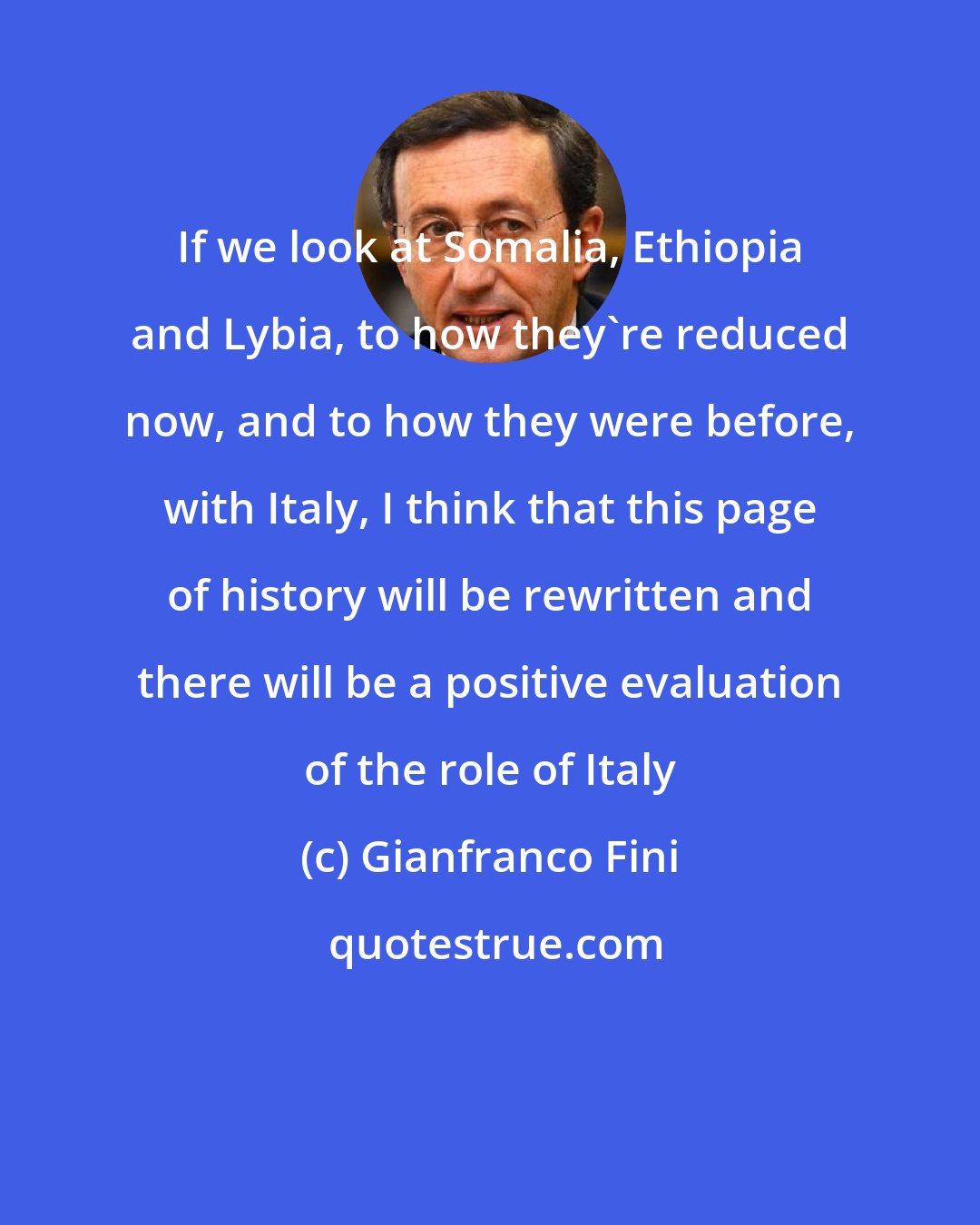 Gianfranco Fini: If we look at Somalia, Ethiopia and Lybia, to how they're reduced now, and to how they were before, with Italy, I think that this page of history will be rewritten and there will be a positive evaluation of the role of Italy