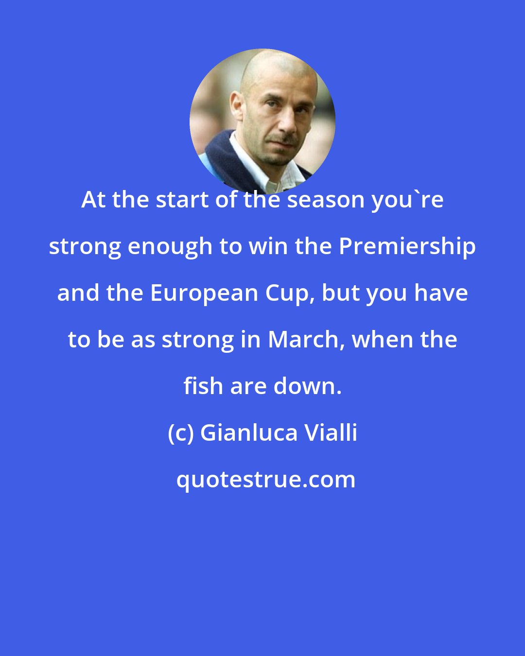 Gianluca Vialli: At the start of the season you're strong enough to win the Premiership and the European Cup, but you have to be as strong in March, when the fish are down.
