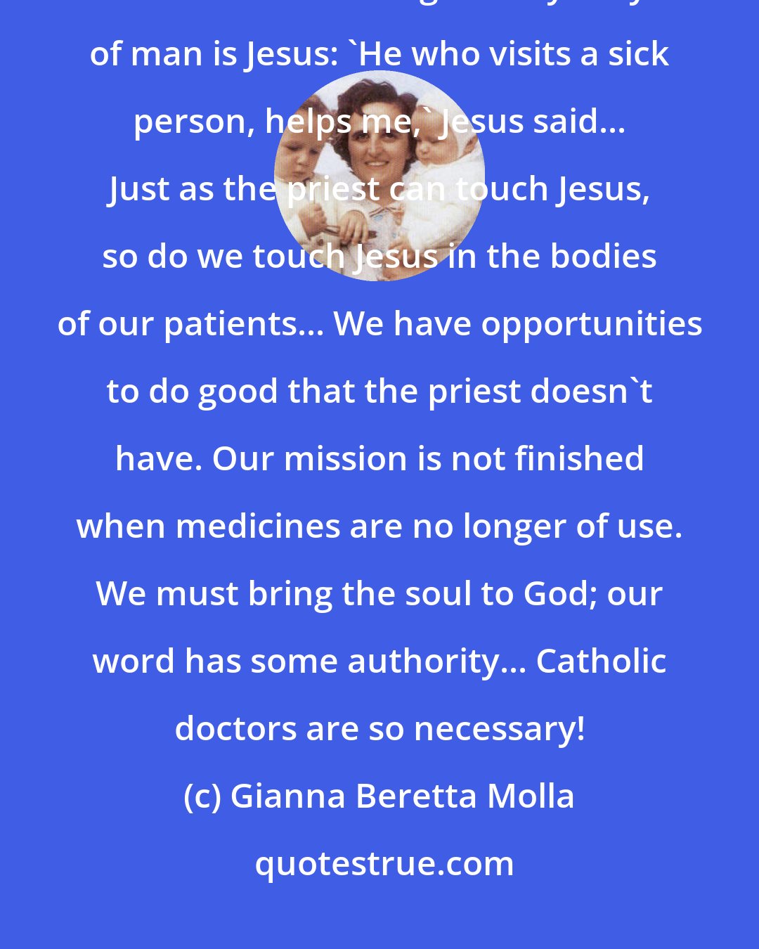 Gianna Beretta Molla: Everyone works in the service of man. We doctors work directly on man himself... The great mystery of man is Jesus: 'He who visits a sick person, helps me,' Jesus said... Just as the priest can touch Jesus, so do we touch Jesus in the bodies of our patients... We have opportunities to do good that the priest doesn't have. Our mission is not finished when medicines are no longer of use. We must bring the soul to God; our word has some authority... Catholic doctors are so necessary!