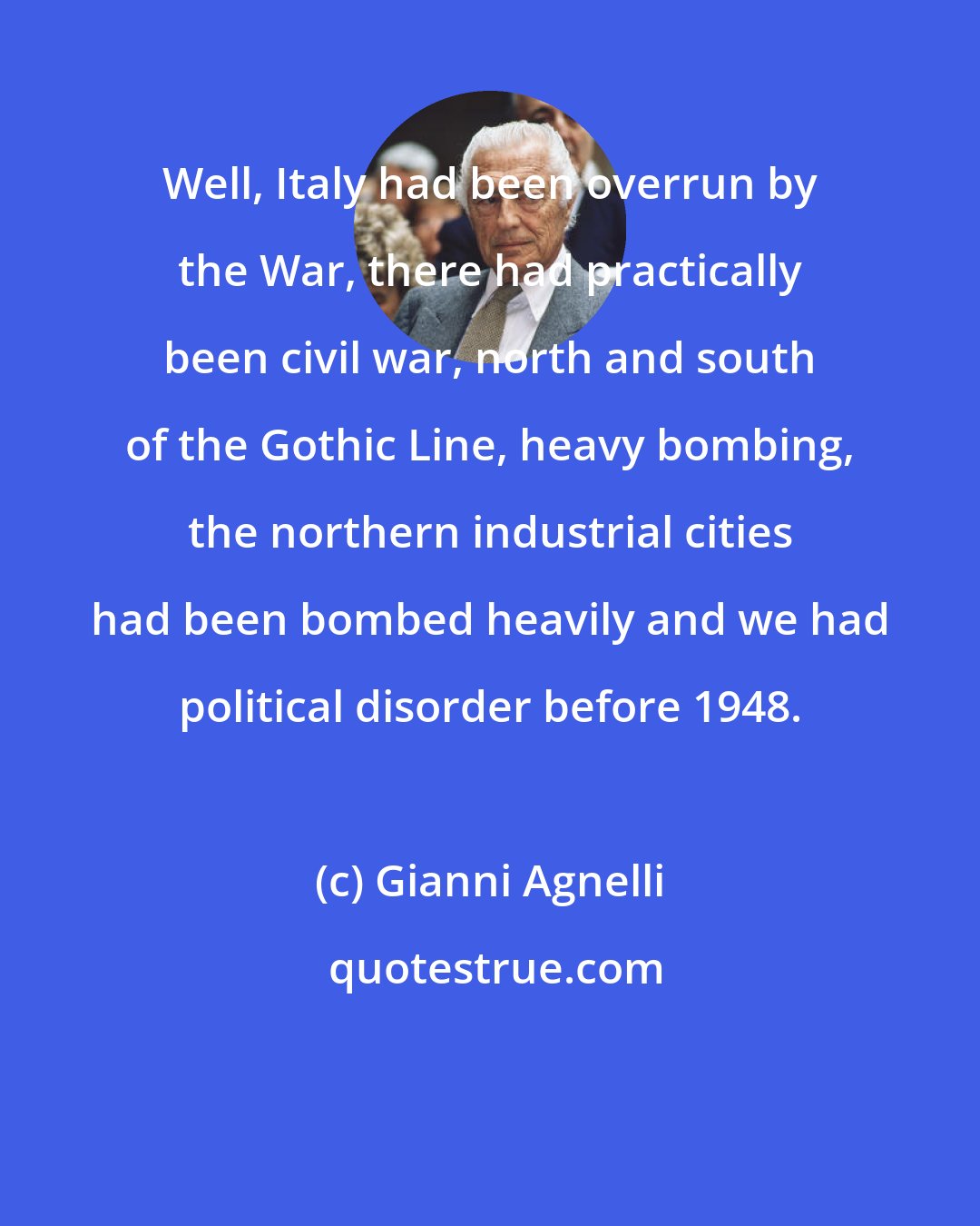 Gianni Agnelli: Well, Italy had been overrun by the War, there had practically been civil war, north and south of the Gothic Line, heavy bombing, the northern industrial cities had been bombed heavily and we had political disorder before 1948.