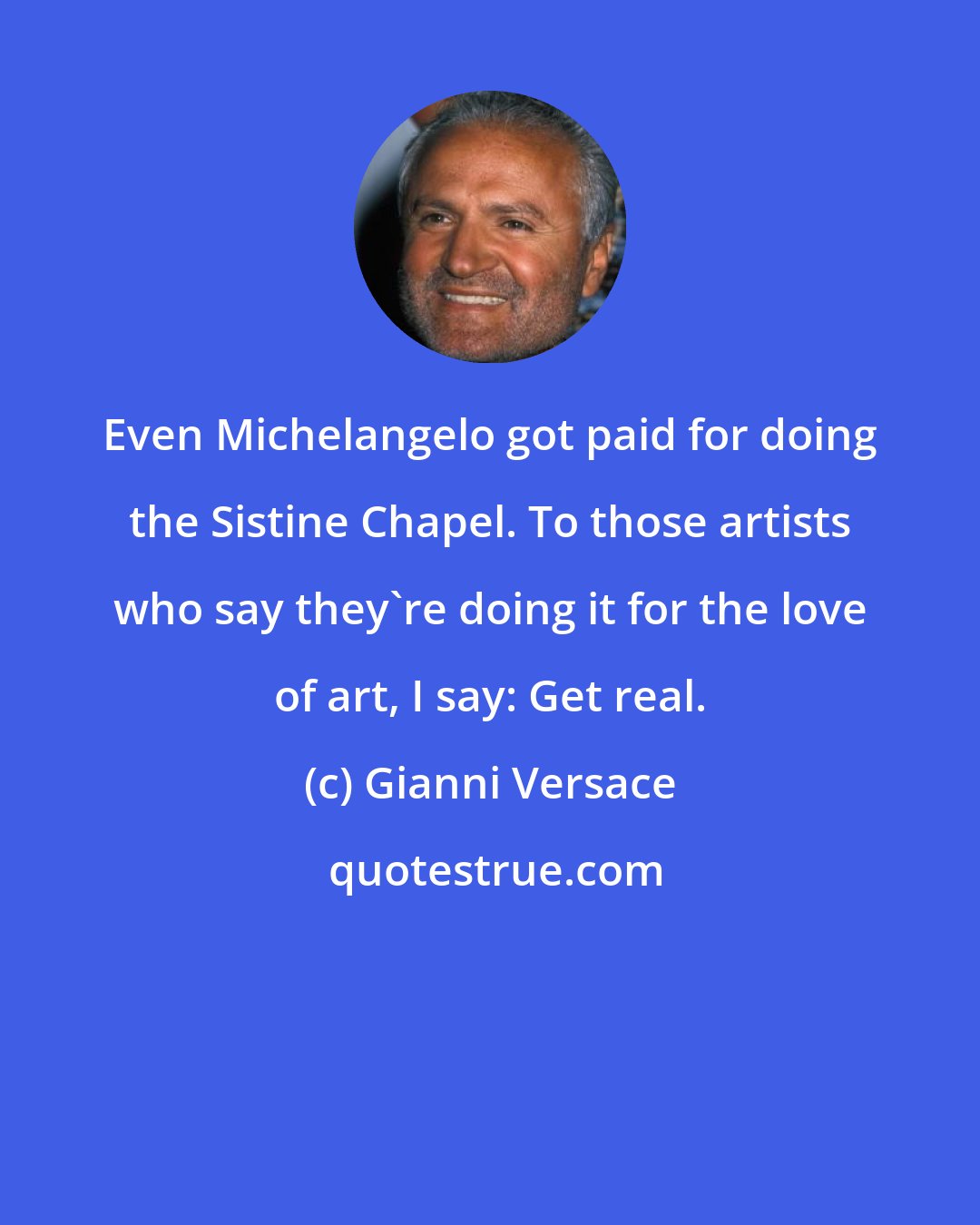 Gianni Versace: Even Michelangelo got paid for doing the Sistine Chapel. To those artists who say they're doing it for the love of art, I say: Get real.