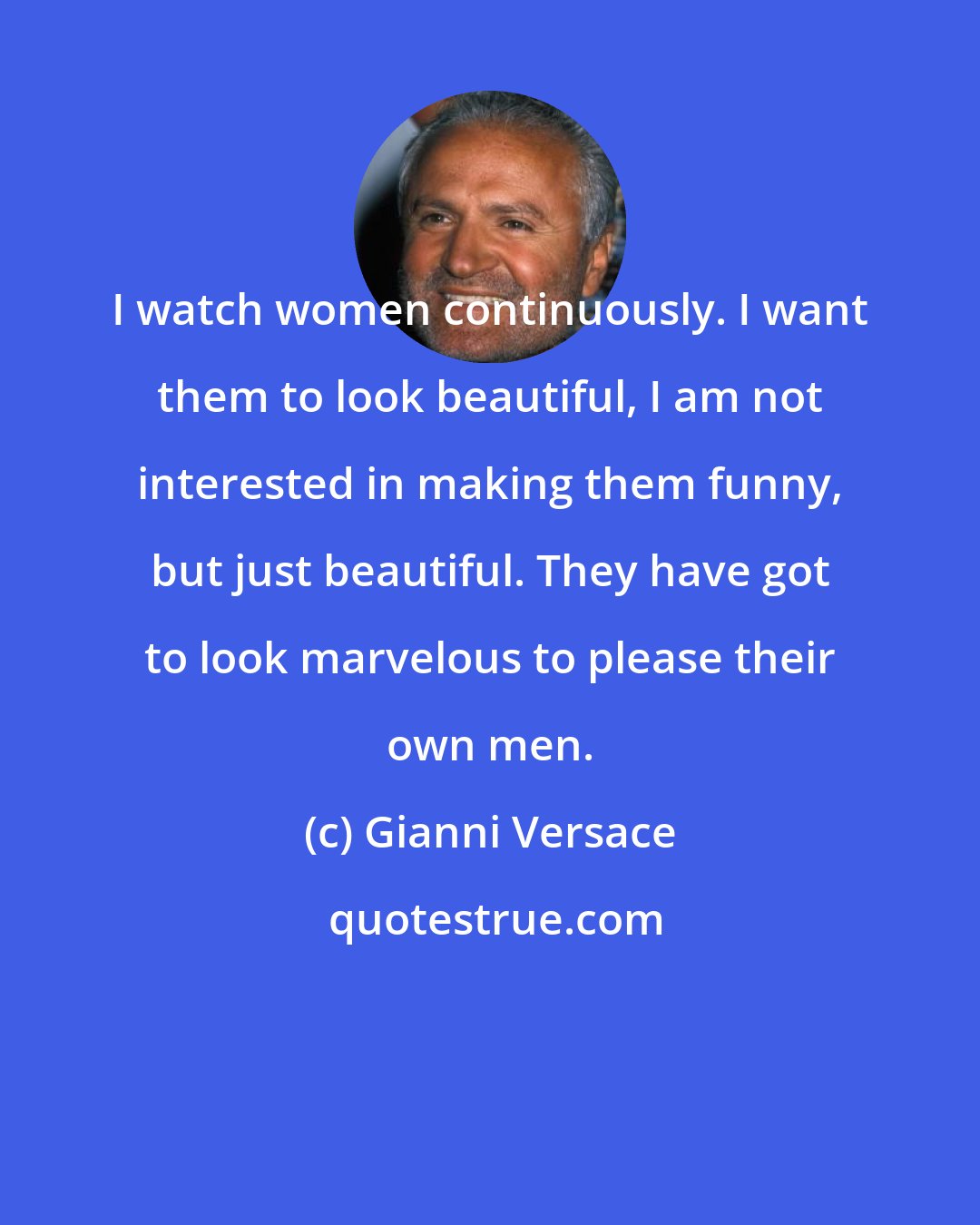 Gianni Versace: I watch women continuously. I want them to look beautiful, I am not interested in making them funny, but just beautiful. They have got to look marvelous to please their own men.