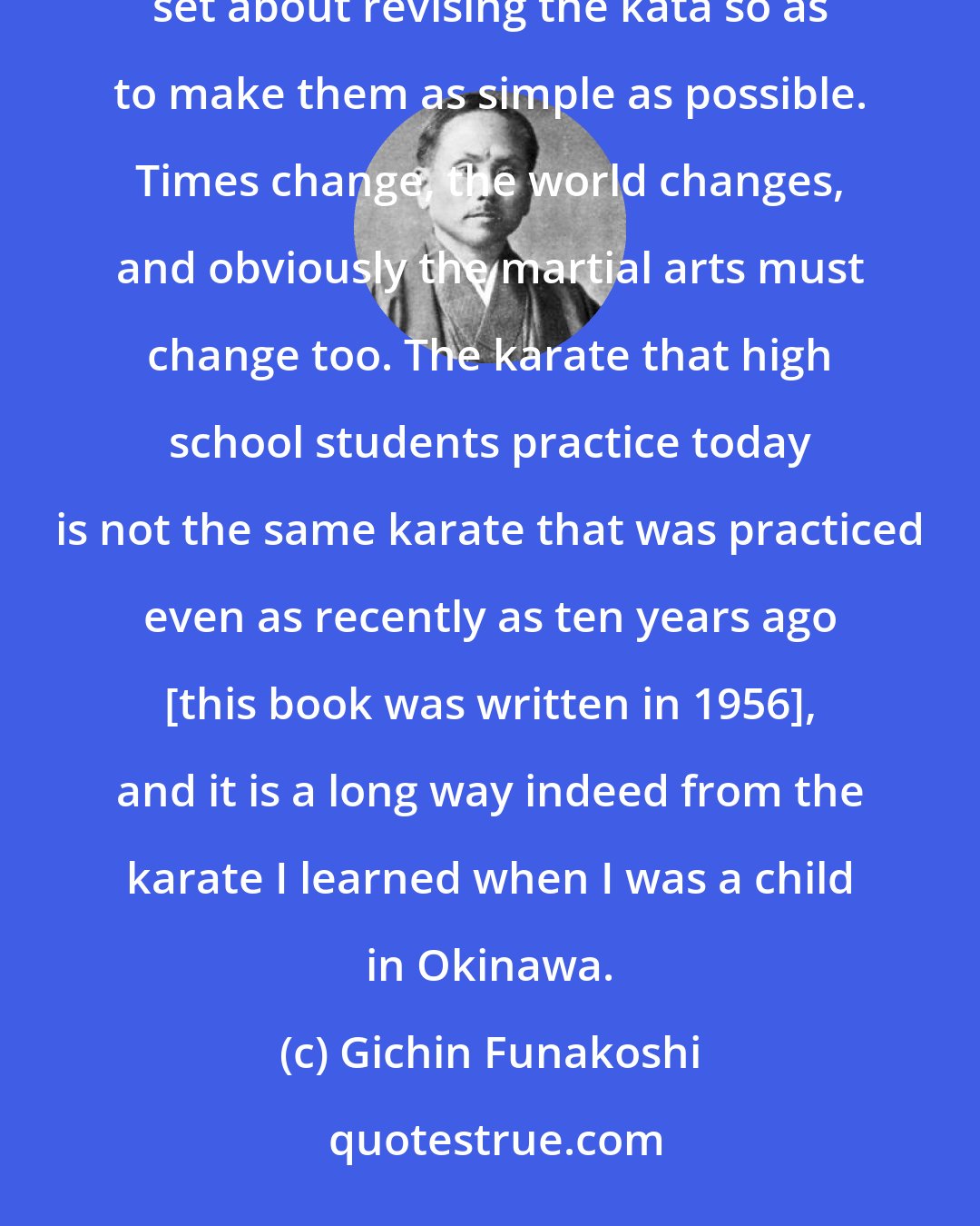 Gichin Funakoshi: Hoping to see karate included in the universal physical education taught in our public schools, I set about revising the kata so as to make them as simple as possible. Times change, the world changes, and obviously the martial arts must change too. The karate that high school students practice today is not the same karate that was practiced even as recently as ten years ago [this book was written in 1956], and it is a long way indeed from the karate I learned when I was a child in Okinawa.