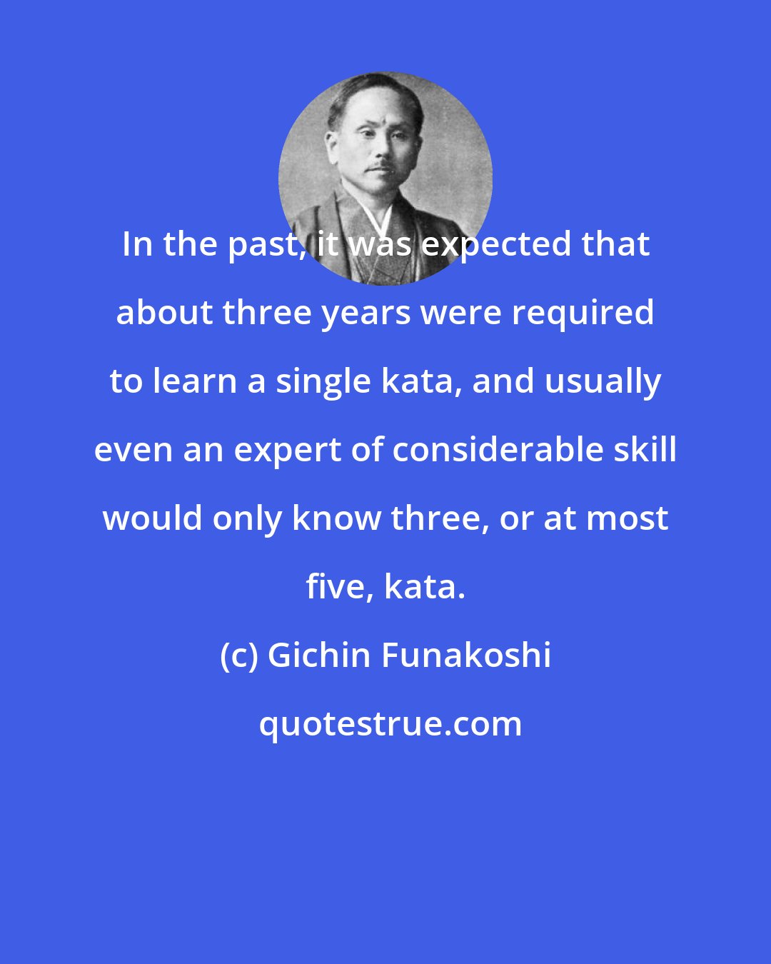 Gichin Funakoshi: In the past, it was expected that about three years were required to learn a single kata, and usually even an expert of considerable skill would only know three, or at most five, kata.