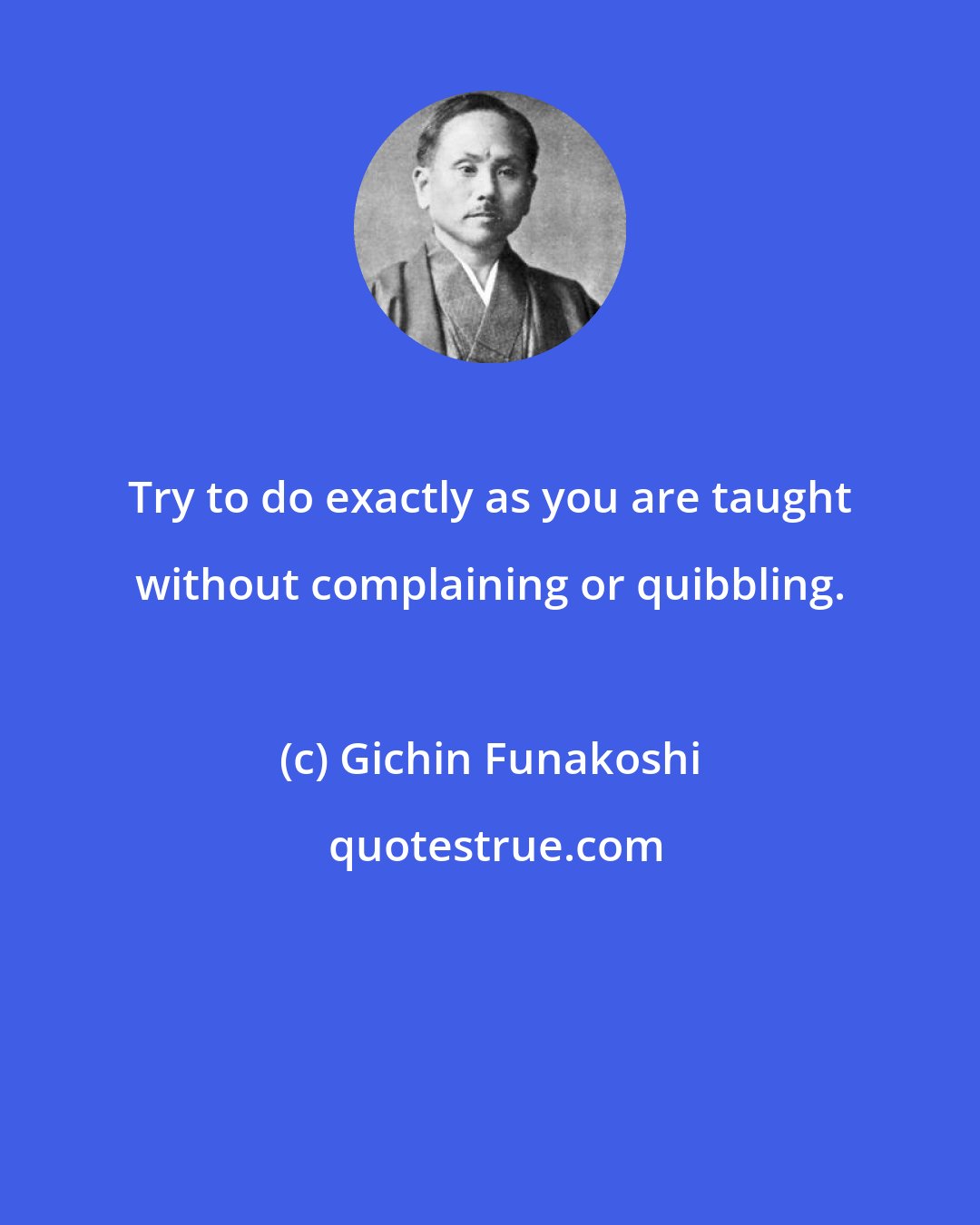 Gichin Funakoshi: Try to do exactly as you are taught without complaining or quibbling.