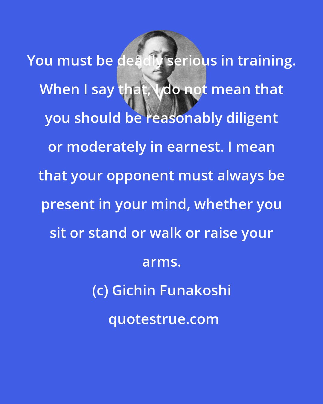 Gichin Funakoshi: You must be deadly serious in training. When I say that, I do not mean that you should be reasonably diligent or moderately in earnest. I mean that your opponent must always be present in your mind, whether you sit or stand or walk or raise your arms.