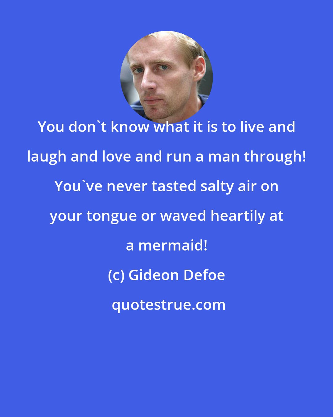 Gideon Defoe: You don't know what it is to live and laugh and love and run a man through! You've never tasted salty air on your tongue or waved heartily at a mermaid!