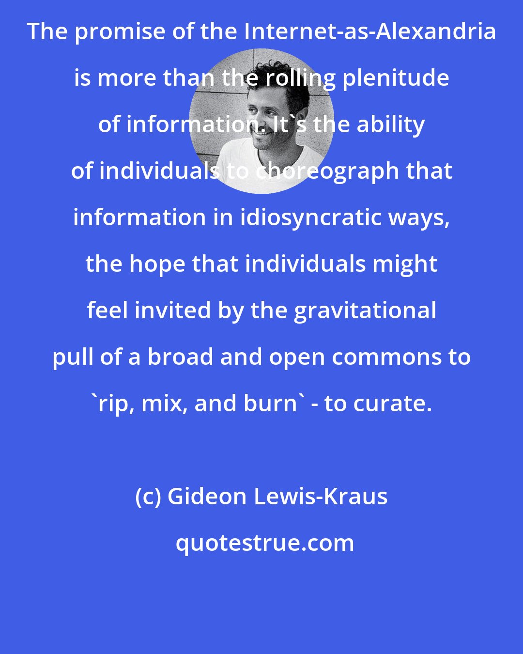 Gideon Lewis-Kraus: The promise of the Internet-as-Alexandria is more than the rolling plenitude of information. It's the ability of individuals to choreograph that information in idiosyncratic ways, the hope that individuals might feel invited by the gravitational pull of a broad and open commons to 'rip, mix, and burn' - to curate.