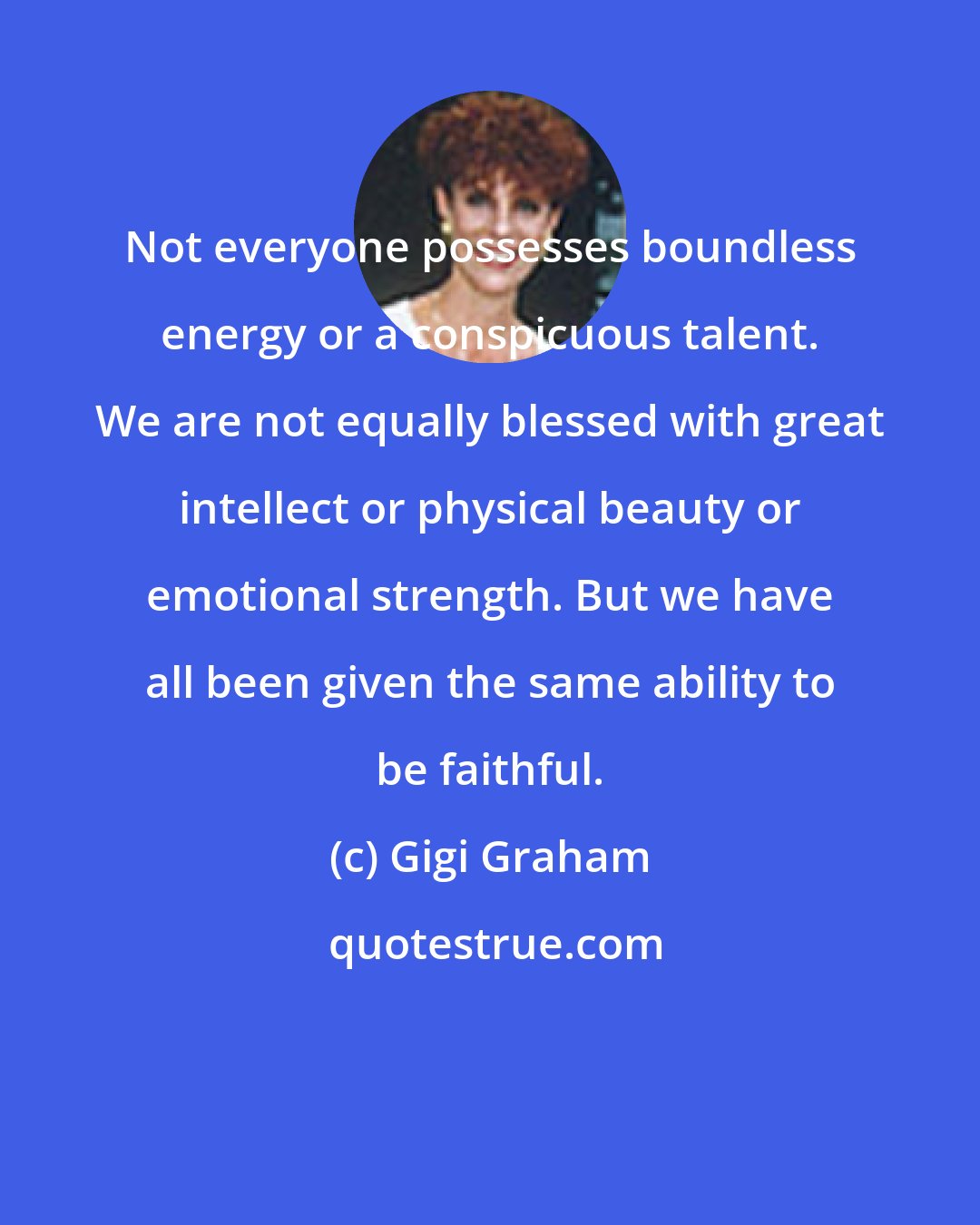 Gigi Graham: Not everyone possesses boundless energy or a conspicuous talent. We are not equally blessed with great intellect or physical beauty or emotional strength. But we have all been given the same ability to be faithful.