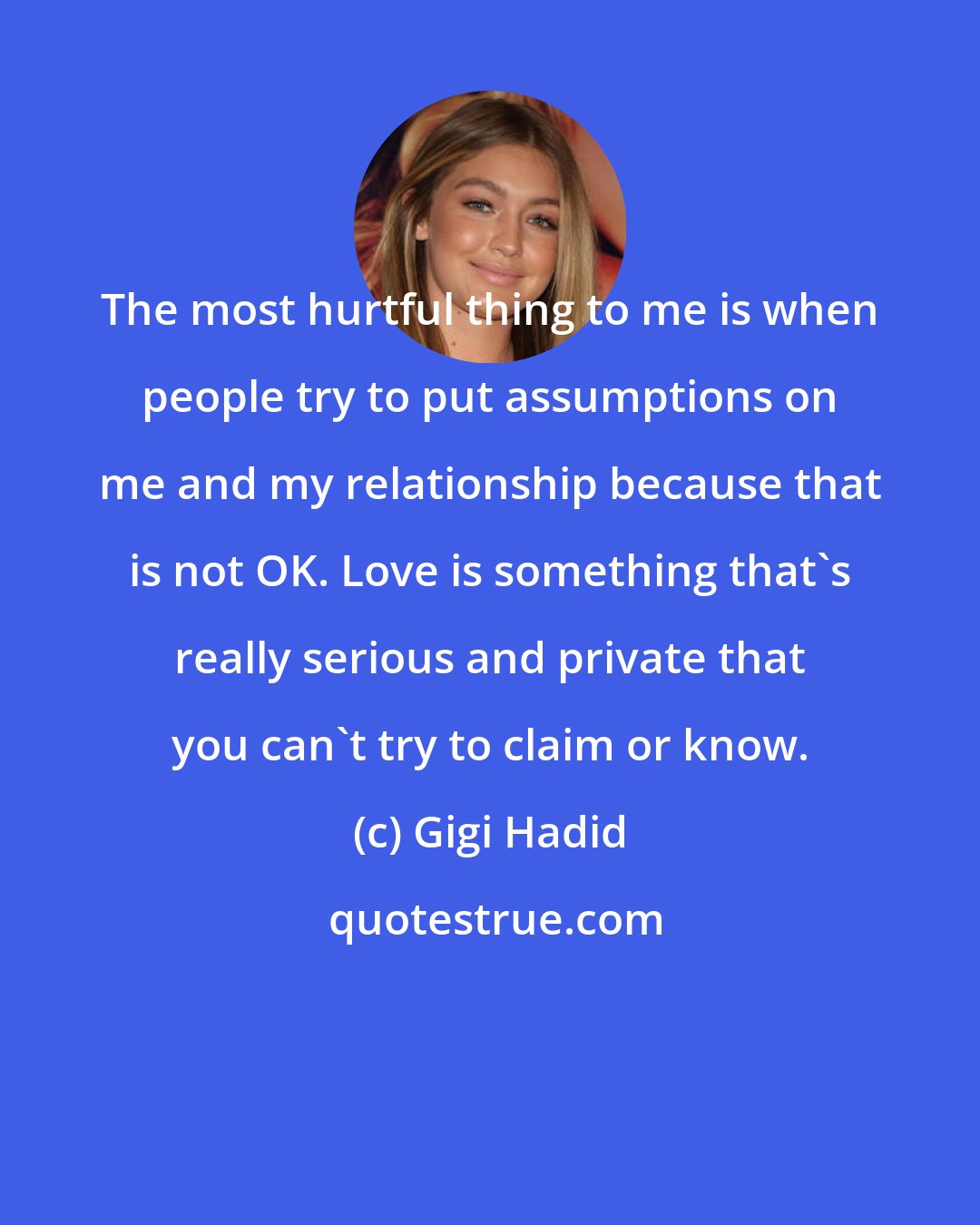 Gigi Hadid: The most hurtful thing to me is when people try to put assumptions on me and my relationship because that is not OK. Love is something that's really serious and private that you can't try to claim or know.