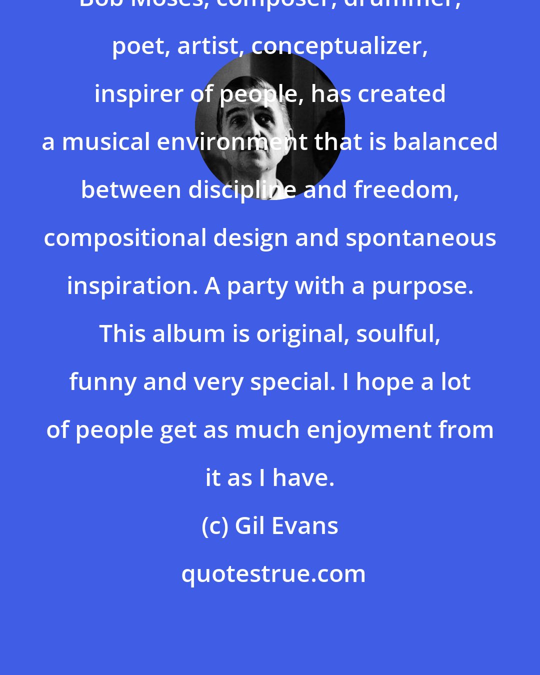 Gil Evans: Bob Moses, composer, drummer, poet, artist, conceptualizer, inspirer of people, has created a musical environment that is balanced between discipline and freedom, compositional design and spontaneous inspiration. A party with a purpose. This album is original, soulful, funny and very special. I hope a lot of people get as much enjoyment from it as I have.