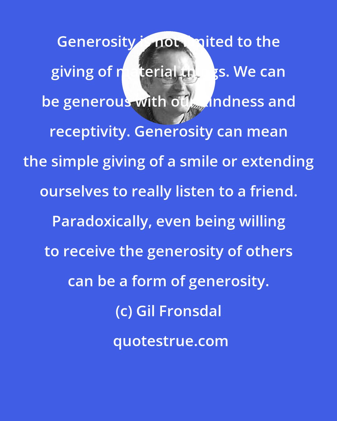 Gil Fronsdal: Generosity is not limited to the giving of material things. We can be generous with our kindness and receptivity. Generosity can mean the simple giving of a smile or extending ourselves to really listen to a friend. Paradoxically, even being willing to receive the generosity of others can be a form of generosity.