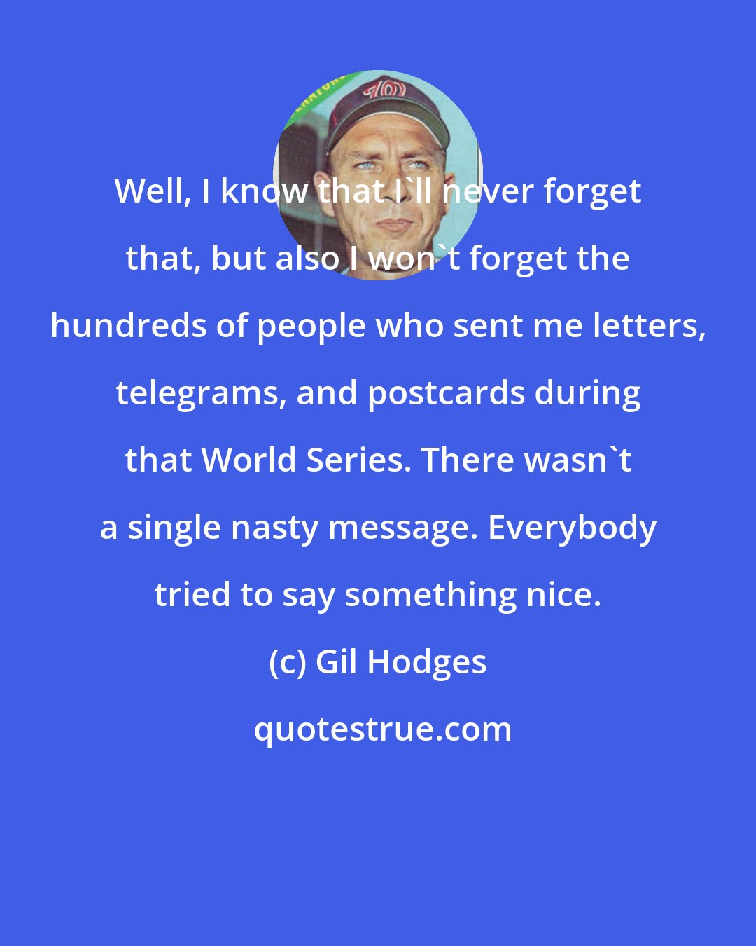 Gil Hodges: Well, I know that I'll never forget that, but also I won't forget the hundreds of people who sent me letters, telegrams, and postcards during that World Series. There wasn't a single nasty message. Everybody tried to say something nice.