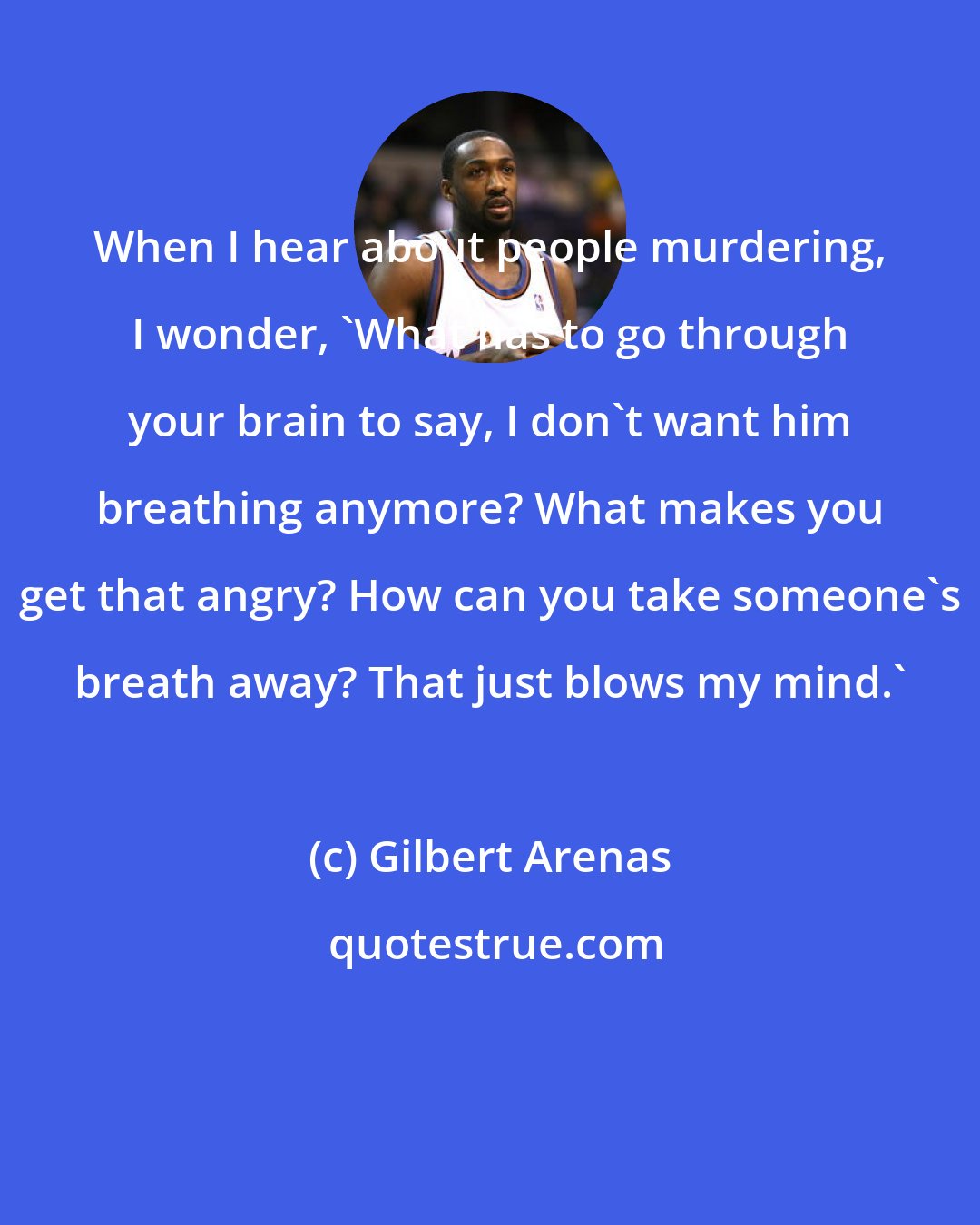 Gilbert Arenas: When I hear about people murdering, I wonder, 'What has to go through your brain to say, I don't want him breathing anymore? What makes you get that angry? How can you take someone's breath away? That just blows my mind.'