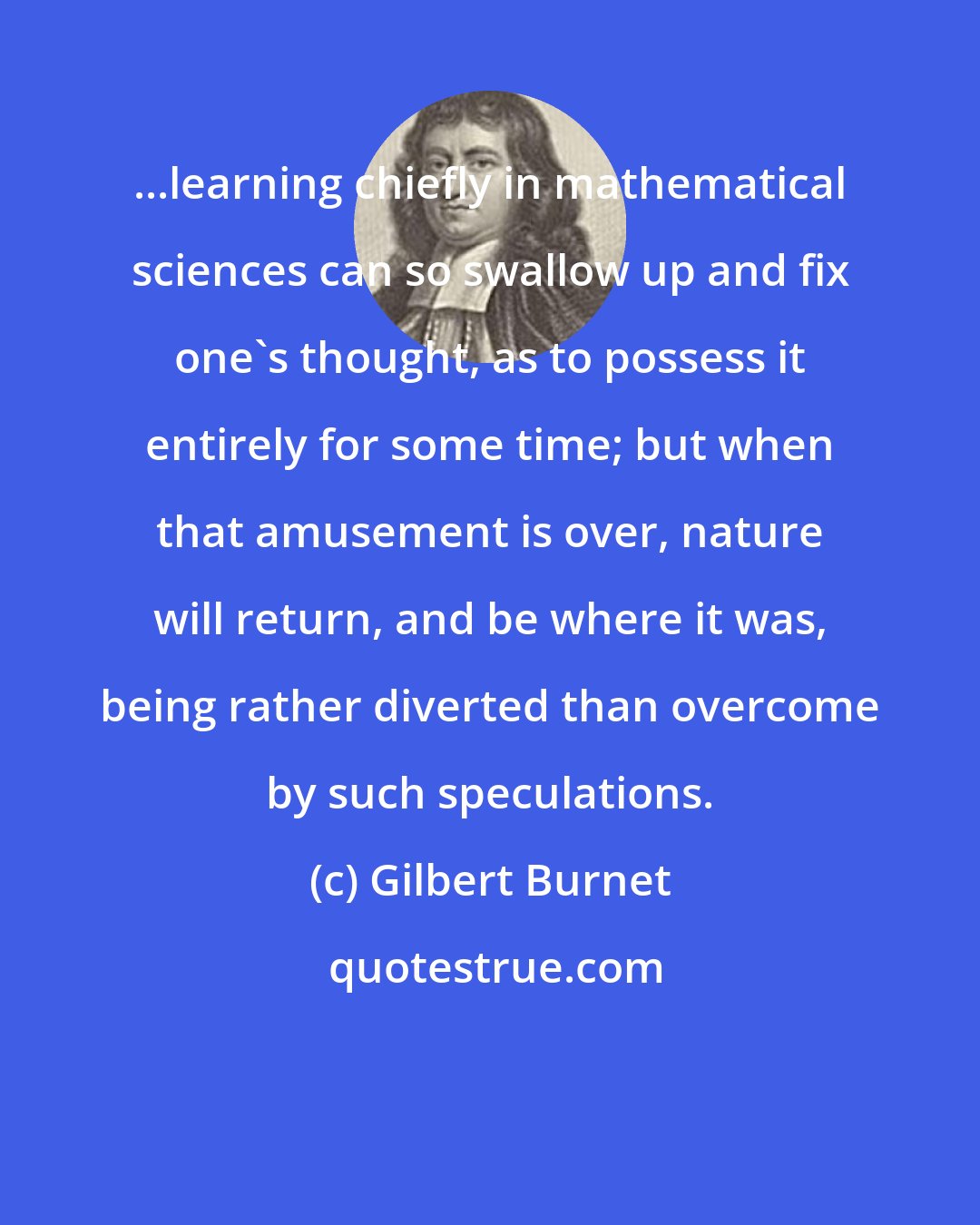 Gilbert Burnet: ...learning chiefly in mathematical sciences can so swallow up and fix one's thought, as to possess it entirely for some time; but when that amusement is over, nature will return, and be where it was, being rather diverted than overcome by such speculations.