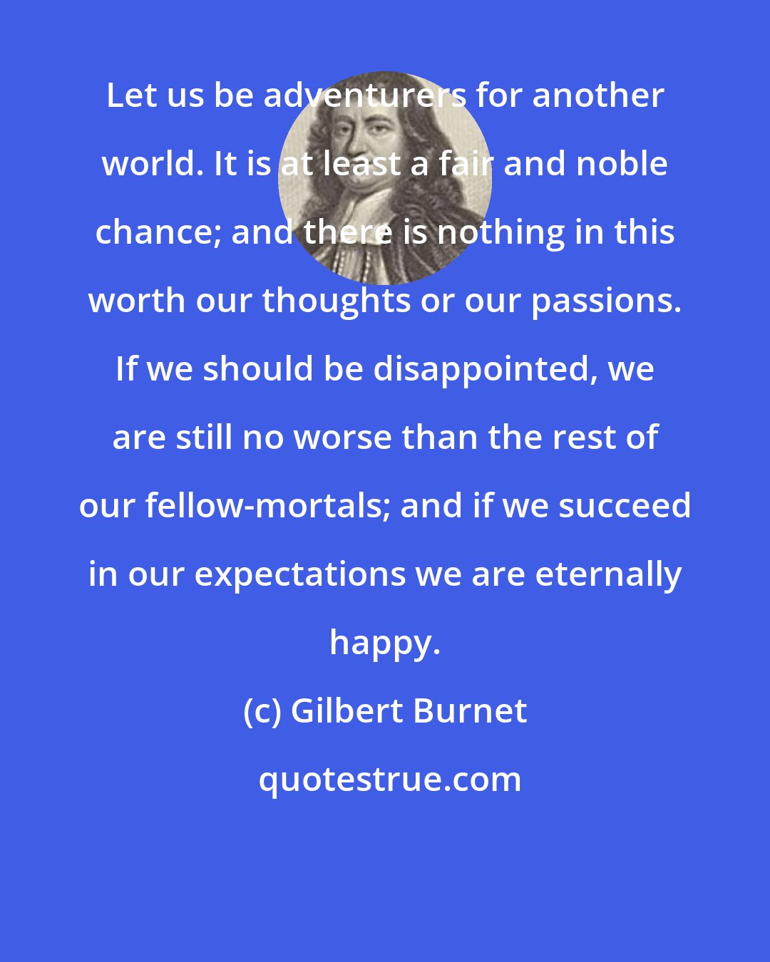 Gilbert Burnet: Let us be adventurers for another world. It is at least a fair and noble chance; and there is nothing in this worth our thoughts or our passions. If we should be disappointed, we are still no worse than the rest of our fellow-mortals; and if we succeed in our expectations we are eternally happy.