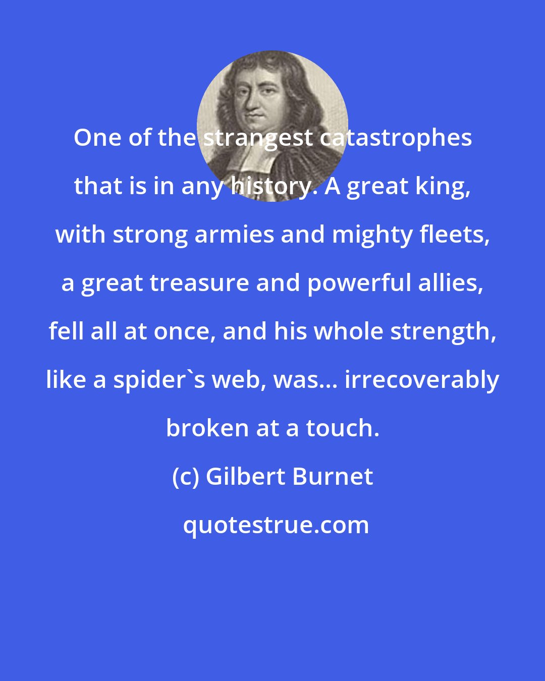 Gilbert Burnet: One of the strangest catastrophes that is in any history. A great king, with strong armies and mighty fleets, a great treasure and powerful allies, fell all at once, and his whole strength, like a spider's web, was... irrecoverably broken at a touch.