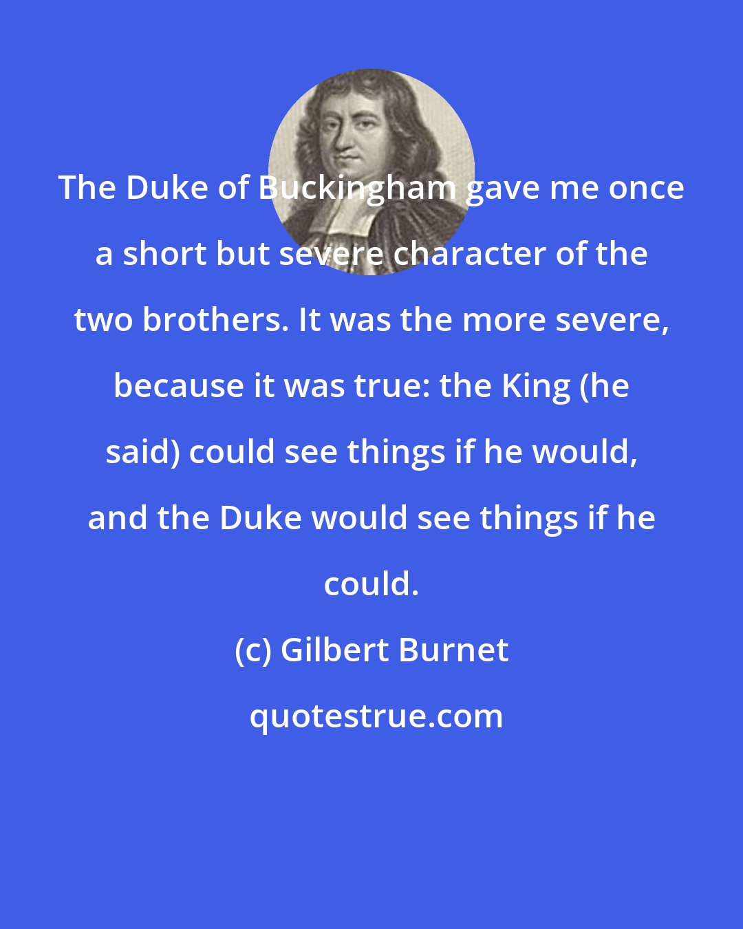 Gilbert Burnet: The Duke of Buckingham gave me once a short but severe character of the two brothers. It was the more severe, because it was true: the King (he said) could see things if he would, and the Duke would see things if he could.