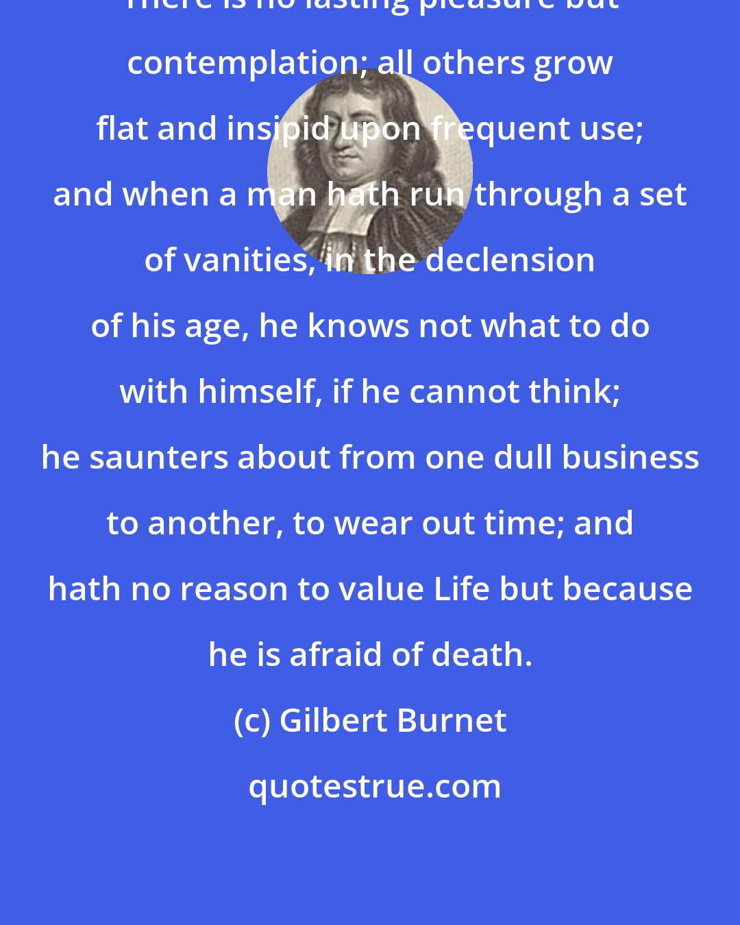 Gilbert Burnet: There is no lasting pleasure but contemplation; all others grow flat and insipid upon frequent use; and when a man hath run through a set of vanities, in the declension of his age, he knows not what to do with himself, if he cannot think; he saunters about from one dull business to another, to wear out time; and hath no reason to value Life but because he is afraid of death.