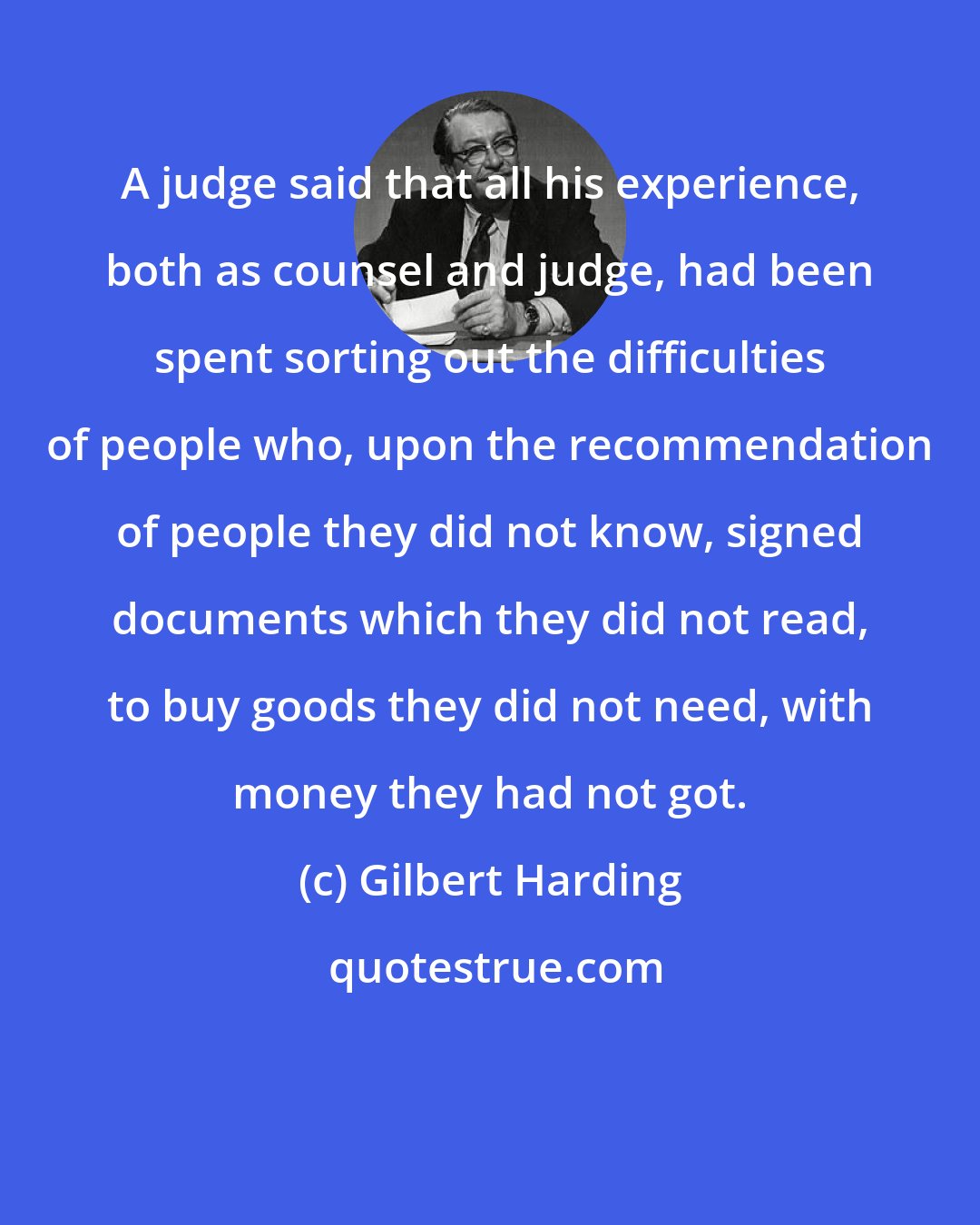 Gilbert Harding: A judge said that all his experience, both as counsel and judge, had been spent sorting out the difficulties of people who, upon the recommendation of people they did not know, signed documents which they did not read, to buy goods they did not need, with money they had not got.