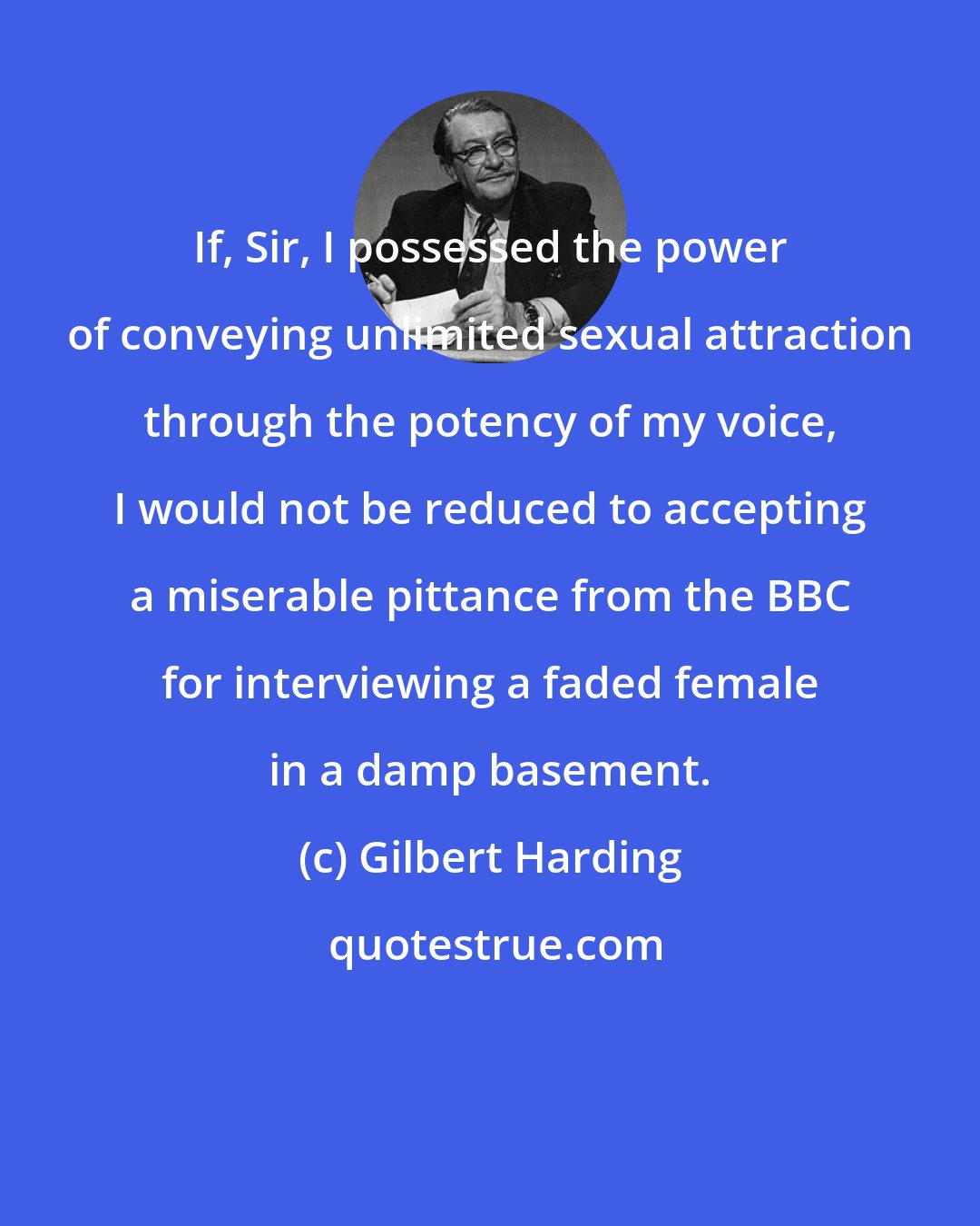 Gilbert Harding: If, Sir, I possessed the power of conveying unlimited sexual attraction through the potency of my voice, I would not be reduced to accepting a miserable pittance from the BBC for interviewing a faded female in a damp basement.