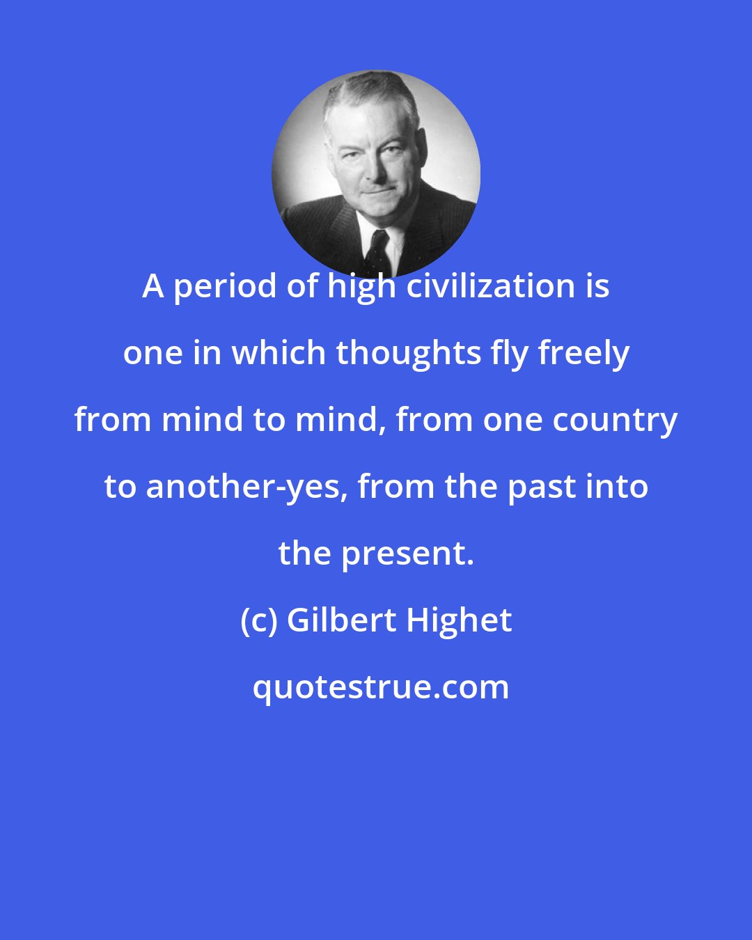 Gilbert Highet: A period of high civilization is one in which thoughts fly freely from mind to mind, from one country to another-yes, from the past into the present.