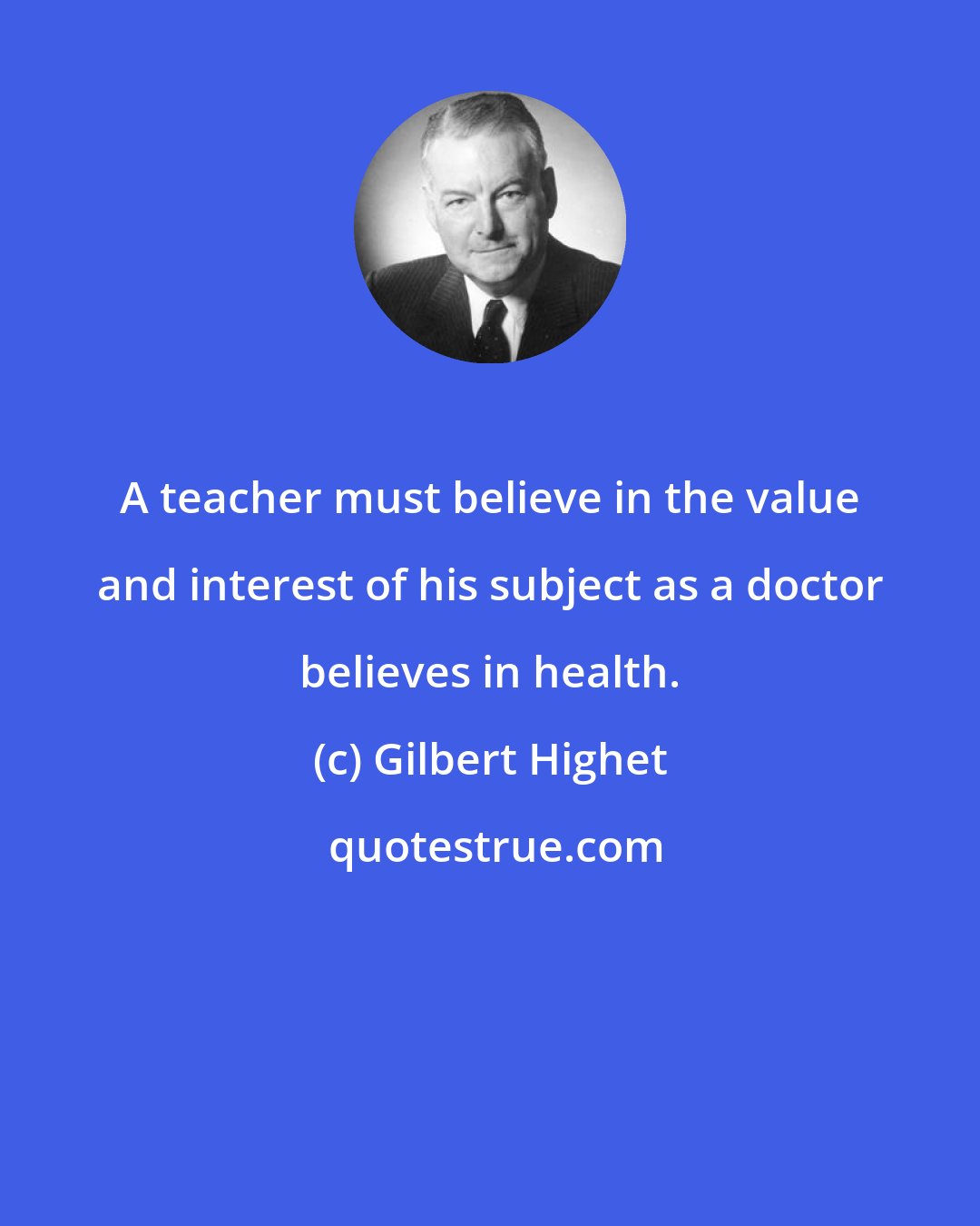 Gilbert Highet: A teacher must believe in the value and interest of his subject as a doctor believes in health.