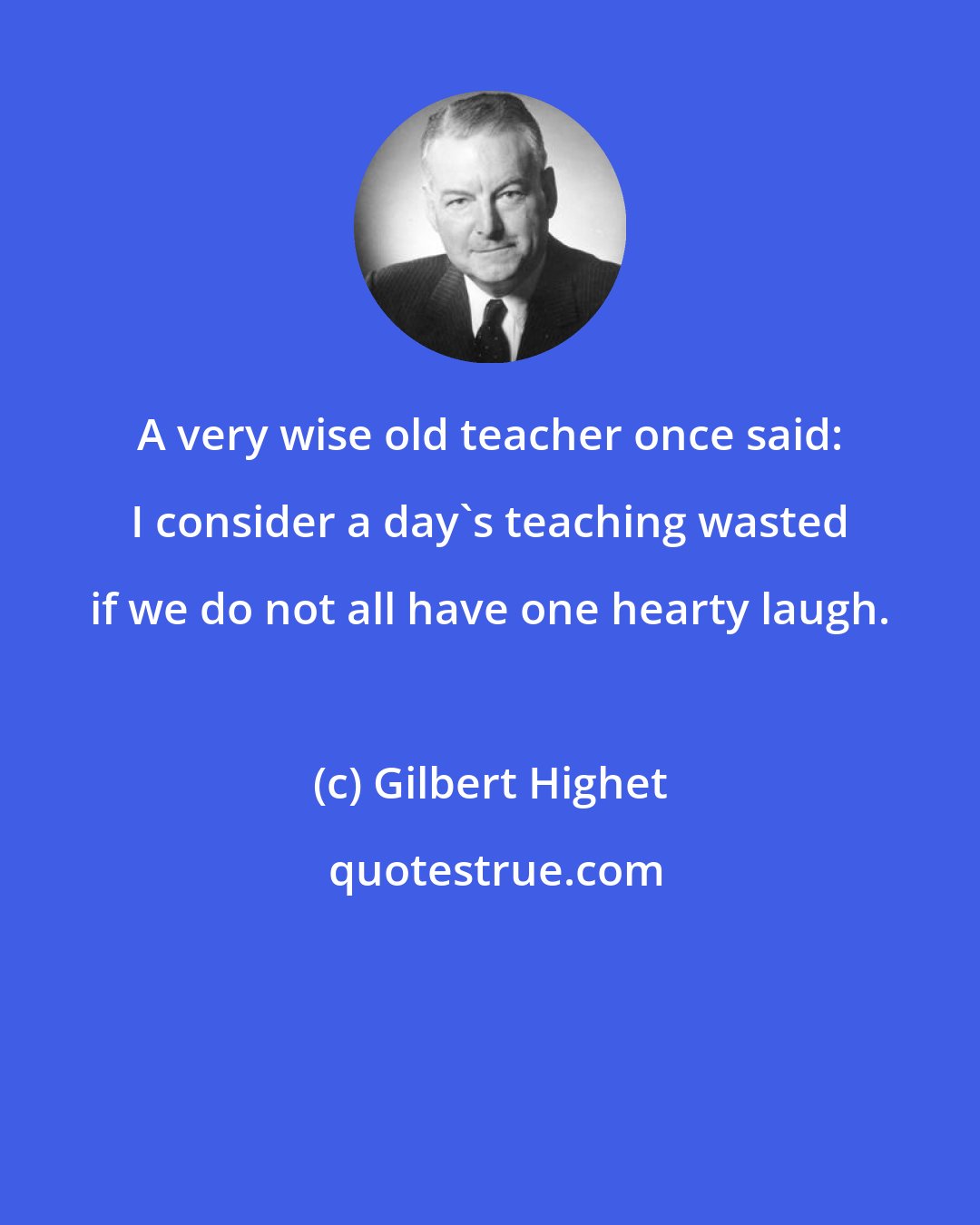 Gilbert Highet: A very wise old teacher once said: I consider a day's teaching wasted if we do not all have one hearty laugh.