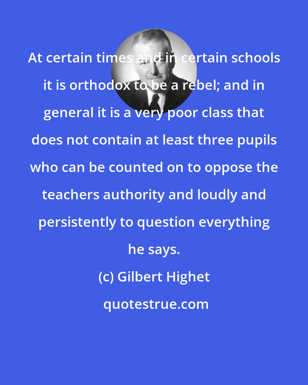 Gilbert Highet: At certain times and in certain schools it is orthodox to be a rebel; and in general it is a very poor class that does not contain at least three pupils who can be counted on to oppose the teachers authority and loudly and persistently to question everything he says.