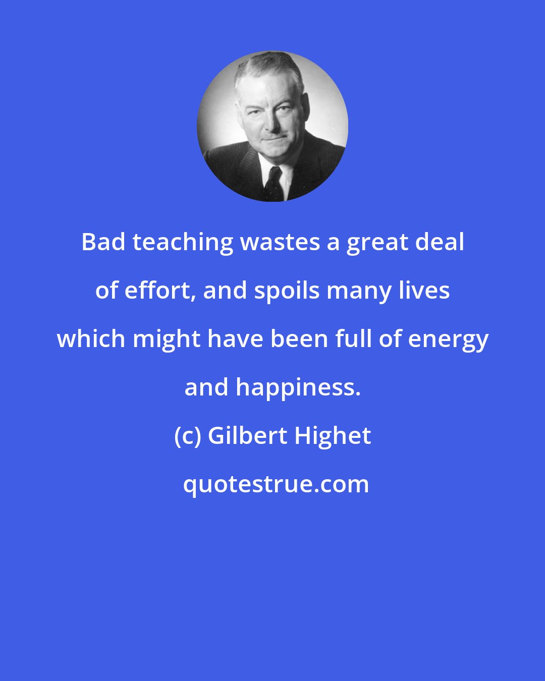 Gilbert Highet: Bad teaching wastes a great deal of effort, and spoils many lives which might have been full of energy and happiness.