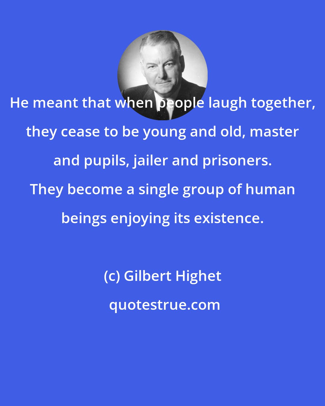 Gilbert Highet: He meant that when people laugh together, they cease to be young and old, master and pupils, jailer and prisoners. They become a single group of human beings enjoying its existence.